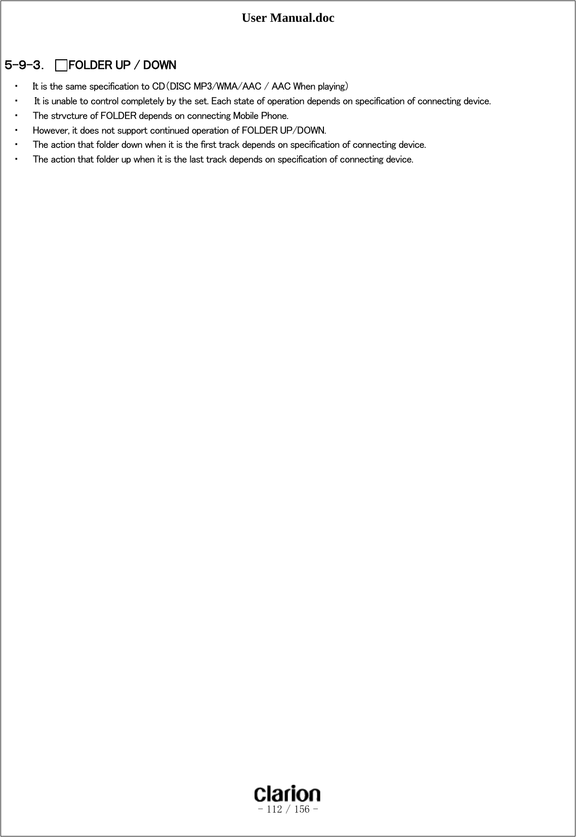 User Manual.doc   - 112 / 156 -   ５-９-３． FOLDER UP / DOWN ・ It is the same specification to CD（DISC MP3/WMA/AAC / AAC When playing） ・   It is unable to control completely by the set. Each state of operation depends on specification of connecting device. ・ The strvcture of FOLDER depends on connecting Mobile Phone. ・ However, it does not support continued operation of FOLDER UP/DOWN. ・ The action that folder down when it is the first track depends on specification of connecting device. ・ The action that folder up when it is the last track depends on specification of connecting device.  