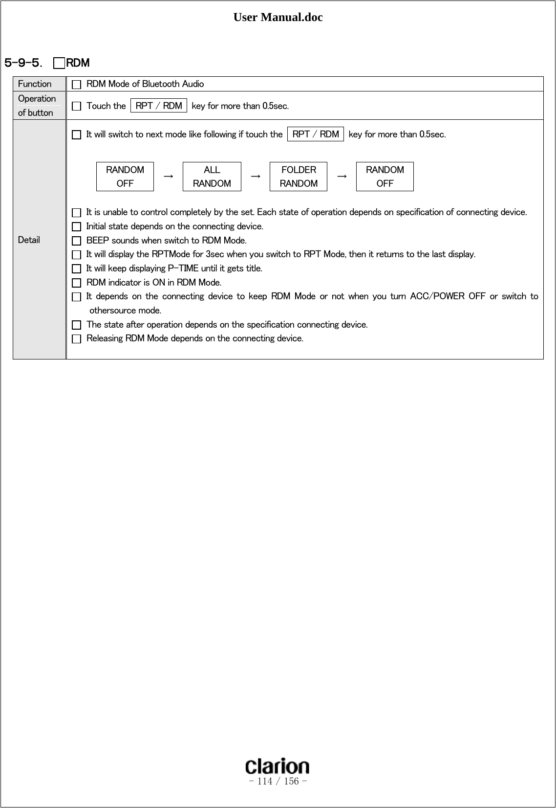 User Manual.doc   - 114 / 156 -   ５-９-５． RDM Function    RDM Mode of Bluetooth Audio Operation of button    Touch the    RPT / RDM   key for more than 0.5sec. Detail   It will switch to next mode like following if touch the    RPT / RDM   key for more than 0.5sec.  RANDOM OFF  →  ALL   RANDOM  →  FOLDER RANDOM  →  RANDOM OFF    It is unable to control completely by the set. Each state of operation depends on specification of connecting device.   Initial state depends on the connecting device.   BEEP sounds when switch to RDM Mode.   It will display the RPTMode for 3sec when you switch to RPT Mode, then it returns to the last display.   It will keep displaying P-TIME until it gets title.   RDM indicator is ON in RDM Mode.   It  depends  on  the  connecting  device  to  keep  RDM  Mode  or  not  when  you  turn  ACC/POWER  OFF  or  switch  to othersource mode.   The state after operation depends on the specification connecting device.   Releasing RDM Mode depends on the connecting device.  