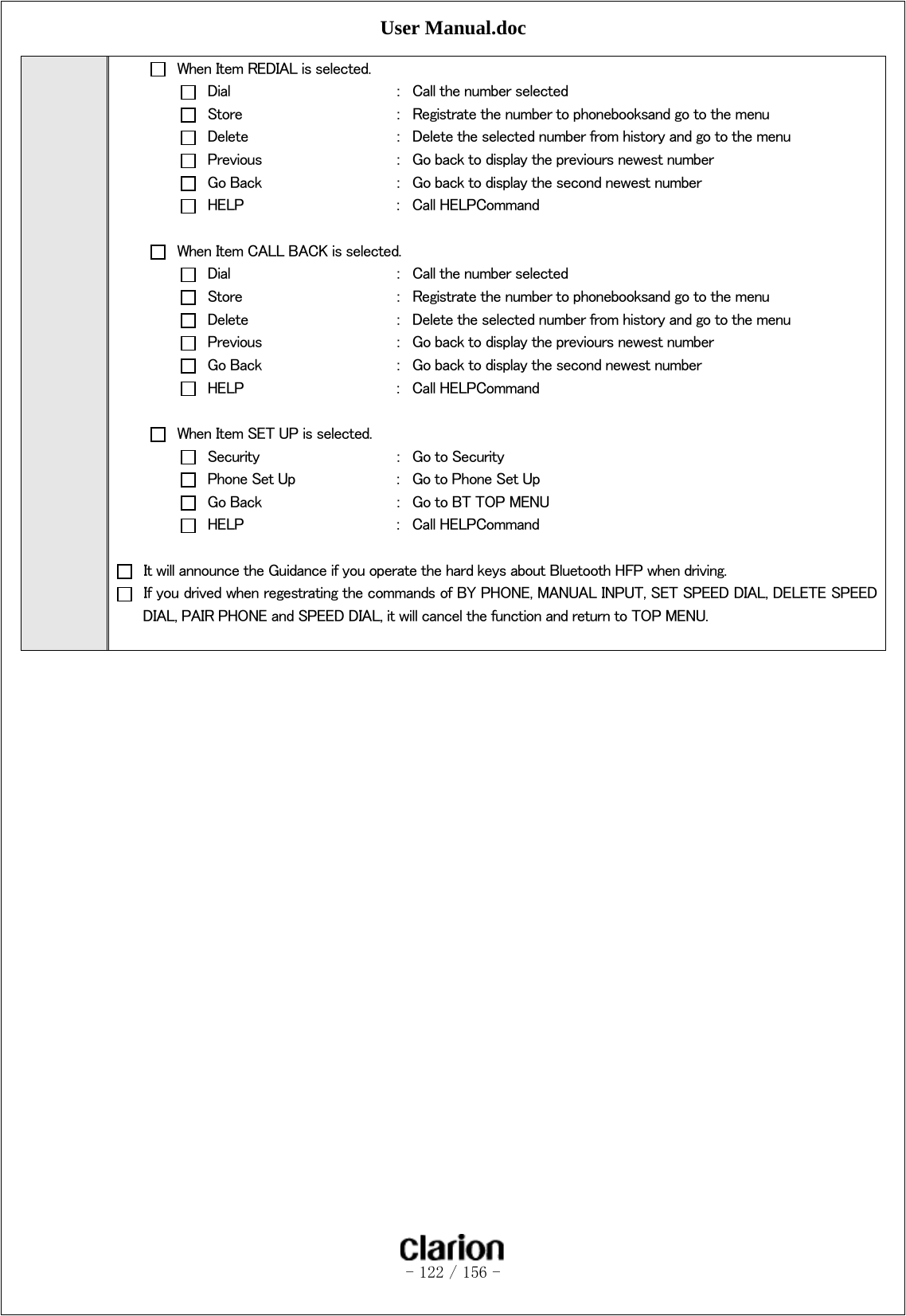 User Manual.doc   - 122 / 156 -    When Item REDIAL is selected.   Dial      ：  Call the number selected   Store      ：  Registrate the number to phonebooksand go to the menu   Delete      ：  Delete the selected number from history and go to the menu   Previous    ：  Go back to display the previours newest number   Go Back    ：  Go back to display the second newest number   HELP      ：  Call HELPCommand    When Item CALL BACK is selected.   Dial      ：  Call the number selected   Store      ：  Registrate the number to phonebooksand go to the menu   Delete      ：  Delete the selected number from history and go to the menu   Previous    ：  Go back to display the previours newest number   Go Back    ：  Go back to display the second newest number   HELP      ：  Call HELPCommand    When Item SET UP is selected.   Security    ：  Go to Security   Phone Set Up    ：  Go to Phone Set Up   Go Back    ：  Go to BT TOP MENU   HELP      ：  Call HELPCommand    It will announce the Guidance if you operate the hard keys about Bluetooth HFP when driving.   If you drived when regestrating the commands of BY PHONE, MANUAL INPUT, SET SPEED DIAL, DELETE SPEED DIAL, PAIR PHONE and SPEED DIAL, it will cancel the function and return to TOP MENU.   