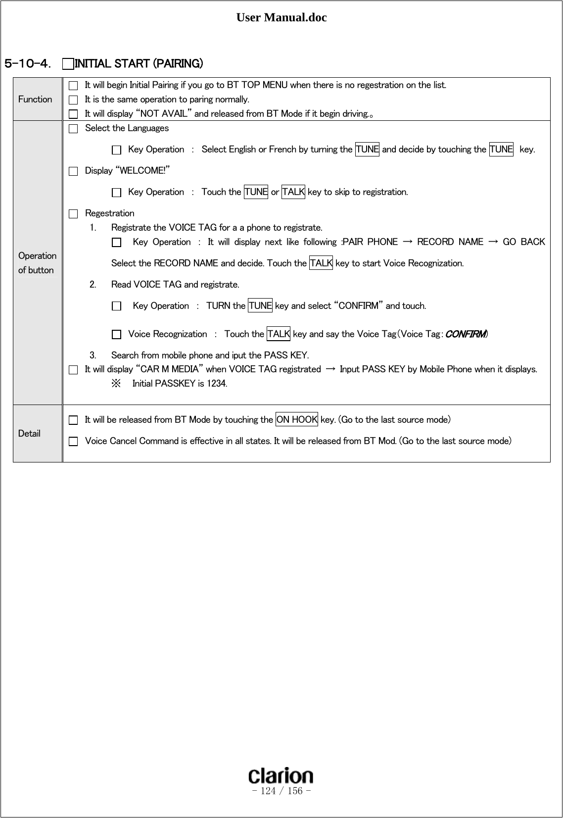 User Manual.doc   - 124 / 156 -   ５-１０-４． INITIAL START (PAIRING) Function   It will begin Initial Pairing if you go to BT TOP MENU when there is no regestration on the list.   It is the same operation to paring normally.   It will display “NOT AVAIL” and released from BT Mode if it begin driving.。 Operation of button   Select the Languages   Key Operation  ：  Select English or French by turning the TUNE and decide by touching the TUNE  key.   Display “WELCOME!”   Key Operation  ：  Touch the TUNE or TALK key to skip to registration.   Regestration 1. Registrate the VOICE TAG for a a phone to registrate.     Key  Operation  ：  It  will  display  next  like  following  :PAIR  PHONE → RECORD NAME → GO BACK Select the RECORD NAME and decide. Touch the TALK key to start Voice Recognization. 2. Read VOICE TAG and registrate.     Key Operation  ：  TURN the TUNE key and select “CONFIRM” and touch.   Voice Recognization  ：  Touch the TALK key and say the Voice Tag（Voice Tag：CONFIRM） 3. Search from mobile phone and iput the PASS KEY.   It will display “CAR M MEDIA” when VOICE TAG registrated  →  Input PASS KEY by Mobile Phone when it displays. ※ Initial PASSKEY is 1234.  Detail   It will be released from BT Mode by touching the ON HOOK key. (Go to the last source mode)   Voice Cancel Command is effective in all states. It will be released from BT Mod. (Go to the last source mode)  