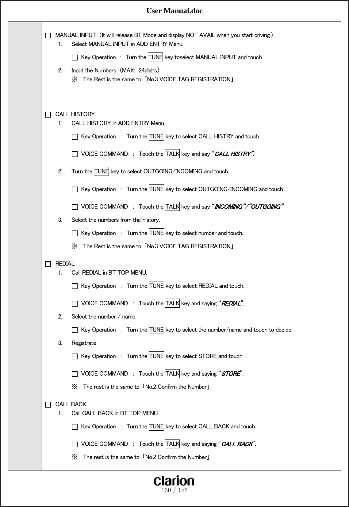 User Manual.doc   - 130 / 156 -     MANUAL INPUT  （It will release BT Mode and display NOT AVAIL when you start driving.） 1. Select MANUAL INPUT in ADD ENTRY Menu.   Key Operation  ：  Turn the TUNE key toselect MANUAL INPUT and touch. 2. Input the Numbers  （MAX:  24digits） ※ The Rest is the same to  「No.3 VOICE TAG REGISTRATION」.     CALL HISTORY 1. CALL HISTORY in ADD ENTRY Menu.   Key Operation  ：  Turn the TUNE key to select CALL HISTRY and touch.   VOICE COMMAND  ：  Touch the TALK key and say “CALL HISTRY”. 2. Turn the TUNE key to select OUTGOING/INCOMING and touch.   Key Operation  ：  Turn the TUNE key to select OUTGOING/INCOMING and touch   VOICE COMMAND  ：  Touch the TALK key and say “INCOMING”/”OUTGOING” 3. Select the numbers from the history.   Key Operation  ：  Turn the TUNE key to select number and touch. ※ The Rest is the same to  「No.3 VOICE TAG REGISTRATION」   REDIAL 1. Call REDIAL in BT TOP MENU.   Key Operation  ：  Turn the TUNE key to select REDIAL and touch.   VOICE COMMAND  ：  Touch the TALK key and saying “REDIAL”. 2. Select the number / name.   Key Operation  ：  Turn the TUNE key to select the number/name and touch to decide. 3. Registrate   Key Operation  ：  Turn the TUNE key to select STORE and touch.   VOICE COMMAND  ：  Touch the TALK key and saying “STORE”. ※ The rest is the same to  「No.2 Confirm the Number」.   CALL BACK 1. Call CALL BACK in BT TOP MENU   Key Operation  ：  Turn the TUNE key to select CALL BACK and touch.   VOICE COMMAND  ：  Touch the TALK key and saying “CALL BACK”. ※ The rest is the same to  「No.2 Confirm the Number」.  