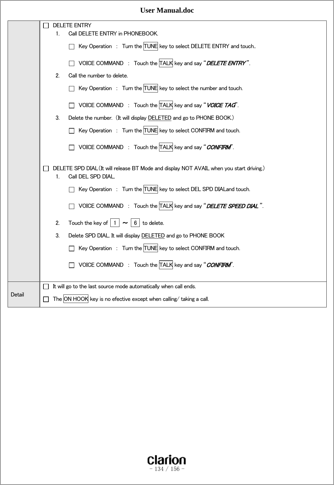 User Manual.doc   - 134 / 156 -    DELETE ENTRY 1. Call DELETE ENTRY in PHONEBOOK.   Key Operation  ：  Turn the TUNE key to select DELETE ENTRY and touch..   VOICE COMMAND  ：  Touch the TALK key and say “DELETE ENTRY ”. 2. Call the number to delete.   Key Operation  ：  Turn the TUNE key to select the number and touch.   VOICE COMMAND  ：  Touch the TALK key and say “VOICE TAG”.   3. Delete the number.  （It will display DELETED and go to PHONE BOOK.）   Key Operation  ：  Turn the TUNE key to select CONFIRM and touch.   VOICE COMMAND  ：  Touch the TALK key and say “CONFIRM”.    DELETE SPD DIAL（It will release BT Mode and display NOT AVAIL when you start driving.） 1. Call DEL SPD DIAL.   Key Operation  ：  Turn the TUNE key to select DEL SPD DIALand touch.   VOICE COMMAND  ：  Touch the TALK key and say “DELETE SPEED DIAL ”. 2. Touch the key of    1    ～    6    to delete. 3. Delete SPD DIAL. It will display DELETED and go to PHONE BOOK   Key Operation  ：  Turn the TUNE key to select CONFIRM and touch.   VOICE COMMAND  ：  Touch the TALK key and say “CONFIRM”.  Detail   It will go to the last source mode automatically when call ends.   The ON HOOK key is no efective except when calling/ taking a call. 