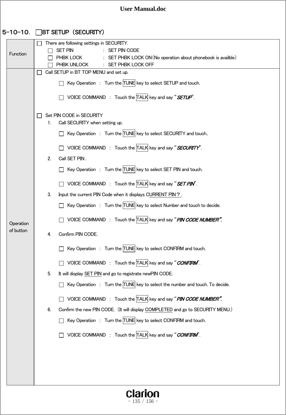 User Manual.doc   - 135 / 156 -   ５-１０-１０． BT SETUP  （SECURITY） Function   There are following settings in SECURITY.   SET PIN    ：  SET PIN CODE   PHBK LOCK  ：  SET PHBK LOCK ON（No operation about phonebook is availble）   PHBK UNLOCK  ：  SET PHBK LOCK OFF Operation of button   Call SETUP in BT TOP MENU and set up.   Key Operation  ：  Turn the TUNE key to select SETUP and touch.   VOICE COMMAND  ：  Touch the TALK key and say “SETUP”.      Set PIN CODE in SECURITY 1. Call SECURITY when setting up.   Key Operation  ：  Turn the TUNE key to select SECURITY and touch..   VOICE COMMAND  ：  Touch the TALK key and say “SECURITY”.   2. Call SET PIN .   Key Operation  ：  Turn the TUNE key to select SET PIN and touch.   VOICE COMMAND  ：  Touch the TALK key and say “SET PIN”. 3. Input the current PIN Code when it displays CURRENT PIN？.   Key Operation  ：  Turn the TUNE key to select Number and touch to decide.   VOICE COMMAND  ：  Touch the TALK key and say “PIN CODE NUMBER”. 4. Confirm PIN CODE.   Key Operation  ：  Turn the TUNE key to select CONFIRM and touch.   VOICE COMMAND  ：  Touch the TALK key and say “CONFIRM”. 5. It will display SET PIN and go to registrate newPIN CODE.   Key Operation  ：  Turn the TUNE key to select the number and touch. To decide.   VOICE COMMAND  ：  Touch the TALK key and say “PIN CODE NUMBER”. 6. Confirm the new PIN CODE.  （It will display COMPLETED and go to SECURITY MENU.）   Key Operation  ：  Turn the TUNE key to select CONFIRM and touch.   VOICE COMMAND  ：  Touch the TALK key and say “CONFIRM”.       