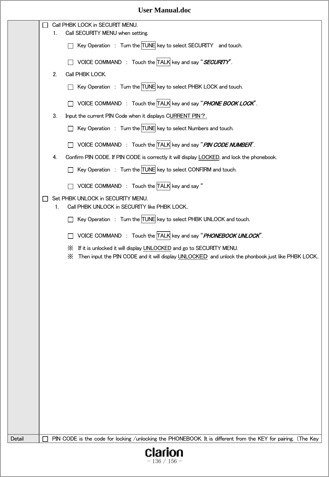 User Manual.doc   - 136 / 156 -    Call PHBK LOCK in SECURIT MENU. 1. Call SECURITY MENU when setting.   Key Operation  ：  Turn the TUNE key to select SECURITY    and touch.   VOICE COMMAND  ：  Touch the TALK key and say “SECURITY”. 2. Call PHBK LOCK.   Key Operation  ：  Turn the TUNE key to select PHBK LOCK and touch.     VOICE COMMAND  ：  Touch the TALK key and say “PHONE BOOK LOCK”. 3. Input the current PIN Code when it displays CURRENT PIN？.   Key Operation  ：  Turn the TUNE key to select Numbers and touch.   VOICE COMMAND  ：  Touch the TALK key and say “PIN CODE NUMBER”. 4. Confirm PIN CODE. If PIN CODE is correctly it will display LOCKED, and lock the phonebook.   Key Operation  ：  Turn the TUNE key to select CONFIRM and touch.   VOICE COMMAND  ：  Touch the TALK key and say “   Set PHBK UNLOCK in SECURITY MENU. 1. Call PHBK UNLOCK in SECURITY like PHBK LOCK..   Key Operation  ：  Turn the TUNE key to select PHBK UNLOCK and touch.   VOICE COMMAND  ：  Touch the TALK key and say “PHONEBOOK UNLOCK”. ※ If it is unlocked it will display UNLOCKED and go to SECURITY MENU. ※ Then input the PIN CODE and it will display UNLOCKＥＤ  and unlock the phonbook just like PHBK LOCK..                     Detail    PIN CODE is the code for locking /unlocking the PHONEBOOK. It is different from the KEY for pairing.  （The Key 