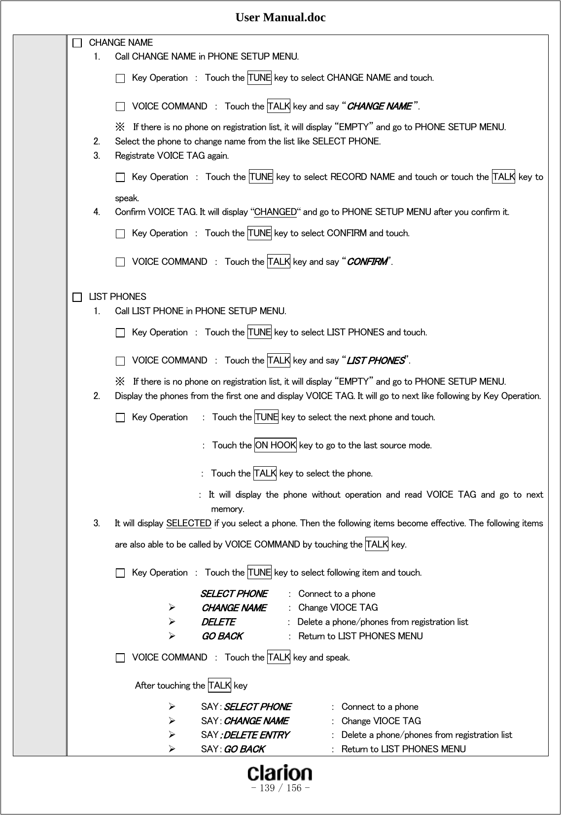 User Manual.doc   - 139 / 156 -    CHANGE NAME 1. Call CHANGE NAME in PHONE SETUP MENU.   Key Operation  ：  Touch the TUNE key to select CHANGE NAME and touch.   VOICE COMMAND  ：  Touch the TALK key and say “CHANGE NAME ”. ※ If there is no phone on registration list, it will display “EMPTY” and go to PHONE SETUP MENU. 2. Select the phone to change name from the list like SELECT PHONE. 3. Registrate VOICE TAG again.   Key Operation  ：  Touch the TUNE key to select RECORD NAME and touch or touch the TALK key to speak. 4. Confirm VOICE TAG. It will display “CHANGED“ and go to PHONE SETUP MENU after you confirm it.   Key Operation  ：  Touch the TUNE key to select CONFIRM and touch.   VOICE COMMAND  ：  Touch the TALK key and say “CONFIRM”.    LIST PHONES 1. Call LIST PHONE in PHONE SETUP MENU.   Key Operation  ：  Touch the TUNE key to select LIST PHONES and touch.   VOICE COMMAND  ：  Touch the TALK key and say “LIST PHONES”.   ※ If there is no phone on registration list, it will display “EMPTY” and go to PHONE SETUP MENU. 2. Display the phones from the first one and display VOICE TAG. It will go to next like following by Key Operation.  Key Operation  ：  Touch the TUNE key to select the next phone and touch.    ： Touch the ON HOOK key to go to the last source mode. ：  Touch the TALK key to select the phone.   ：  It  will  display  the  phone  without  operation  and  read  VOICE  TAG  and  go  to  next   memory. 3. It will display SELECTED if you select a phone. Then the following items become effective. The following items are also able to be called by VOICE COMMAND by touching the TALK key.     Key Operation  ：  Touch the TUNE key to select following item and touch. SELECT PHONE  ：  Connect to a phone  CHANGE NAME  ：  Change VIOCE TAG  DELETE           ：  Delete a phone/phones from registration list  GO BACK   ：  Return to LIST PHONES MENU   VOICE COMMAND  ：  Touch the TALK key and speak.   After touching the TALK key  SAY：SELECT PHONE  ：  Connect to a phone  SAY：CHANGE NAME  ：  Change VIOCE TAG  SAY：DELETE ENTRY  ：  Delete a phone/phones from registration list  SAY：GO BACK    ：  Return to LIST PHONES MENU 