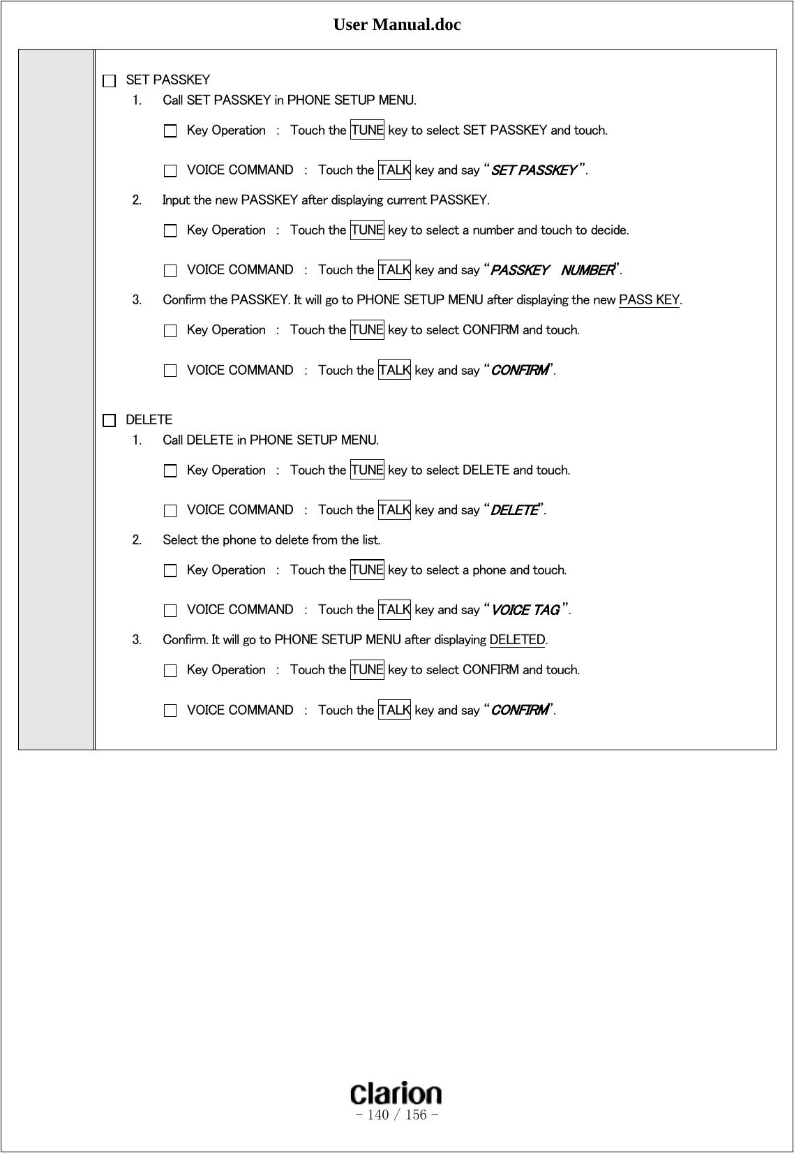 User Manual.doc   - 140 / 156 -     SET PASSKEY 1. Call SET PASSKEY in PHONE SETUP MENU.   Key Operation  ：  Touch the TUNE key to select SET PASSKEY and touch.     VOICE COMMAND  ：  Touch the TALK key and say “SET PASSKEY ”. 2. Input the new PASSKEY after displaying current PASSKEY.   Key Operation  ：  Touch the TUNE key to select a number and touch to decide.   VOICE COMMAND  ：  Touch the TALK key and say “PASSKEY    NUMBER”. 3. Confirm the PASSKEY. It will go to PHONE SETUP MENU after displaying the new PASS KEY.   Key Operation  ：  Touch the TUNE key to select CONFIRM and touch.   VOICE COMMAND  ：  Touch the TALK key and say “CONFIRM”.   DELETE 1. Call DELETE in PHONE SETUP MENU.   Key Operation  ：  Touch the TUNE key to select DELETE and touch.   VOICE COMMAND  ：  Touch the TALK key and say “DELETE”.   2. Select the phone to delete from the list.   Key Operation  ：  Touch the TUNE key to select a phone and touch.   VOICE COMMAND  ：  Touch the TALK key and say “VOICE TAG ”. 3. Confirm. It will go to PHONE SETUP MENU after displaying DELETED.   Key Operation  ：  Touch the TUNE key to select CONFIRM and touch.   VOICE COMMAND  ：  Touch the TALK key and say “CONFIRM”.  