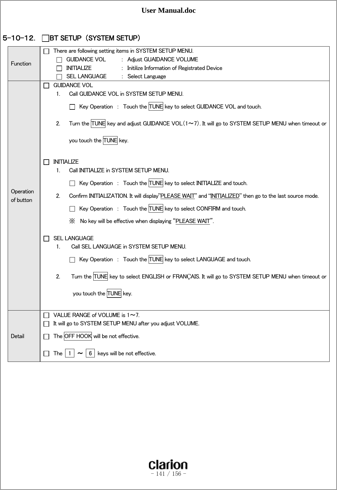 User Manual.doc   - 141 / 156 -   ５-１０-１２． BT SETUP  （SYSTEM SETUP）   Function   There are following setting items in SYSTEM SETUP MENU.   GUIDANCE VOL  ：  Adjust GUAIDANCE VOLUME   INITIALIZE    ：  Initilize Information of Registrated Device   SEL LANGUAGE     ：  Select Language Operation of button   GUIDANCE VOL 1. Call GUIDANCE VOL in SYSTEM SETUP MENU.   Key Operation  ：  Touch the TUNE key to select GUIDANCE VOL and touch. 2. Turn the TUNE key and adjust GUIDANCE VOL（1～7）. It will go to SYSTEM SETUP MENU when timeout or you touch the TUNE key.   INITIALIZE 1. Call INITIALIZE in SYSTEM SETUP MENU.   Key Operation  ：  Touch the TUNE key to select INITIALIZE and touch. 2. Confirm INITIALIZATION. It will display”PLEASE WAIT” and “INITIALIZED” then go to the last source mode.   Key Operation  ：  Touch the TUNE key to select CONFIRM and touch. ※ No key will be effective when displaying “PLEASE WAIT”.   SEL LANGUAGE 1.    Call SEL LANGUAGE in SYSTEM SETUP MENU.    Key Operation  ：  Touch the TUNE key to select LANGUAGE and touch.   2.    Turn the TUNE key to select ENGLISH or FRANÇAIS. It will go to SYSTEM SETUP MENU when timeout or you touch the TUNE key.  Detail   VALUE RANGE of VOLUME is 1～7.   It will go to SYSTEM SETUP MENU after you adjust VOLUME.   The OFF HOOK will be not effective.   The    1  ～  6    keys will be not effective.   