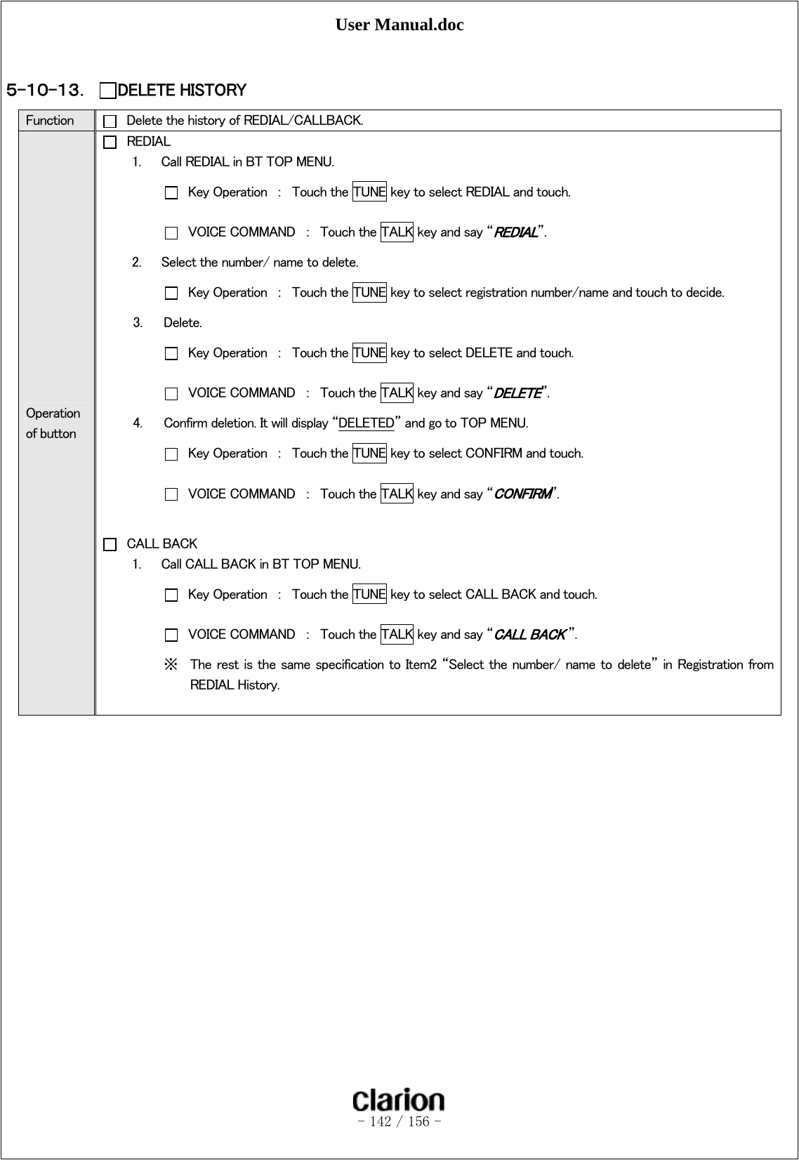 User Manual.doc   - 142 / 156 -   ５-１０-１３． DELETE HISTORY Function    Delete the history of REDIAL/CALLBACK. Operation of button  REDIAL 1.   Call REDIAL in BT TOP MENU.   Key Operation  ：  Touch the TUNE key to select REDIAL and touch.   VOICE COMMAND  ：  Touch the TALK key and say “REDIAL”.   2.      Select the number/ name to delete.   Key Operation  ：  Touch the TUNE key to select registration number/name and touch to decide. 3. Delete.   Key Operation  ：  Touch the TUNE key to select DELETE and touch.   VOICE COMMAND  ：  Touch the TALK key and say “DELETE”.   4. Confirm deletion. It will display “DELETED” and go to TOP MENU.   Key Operation  ：  Touch the TUNE key to select CONFIRM and touch.   VOICE COMMAND  ：  Touch the TALK key and say “CONFIRM”.   CALL BACK 1.   Call CALL BACK in BT TOP MENU.    Key Operation  ：  Touch the TUNE key to select CALL BACK and touch.   VOICE COMMAND  ：  Touch the TALK key and say “CALL BACK ”. ※ The  rest is the same specification to Item2 “Select the number/ name to delete” in Registration from REDIAL History.    