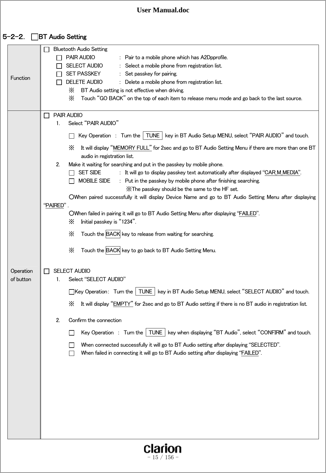 User Manual.doc   - 15 / 156 -   ５-２-２． BT Audio Setting Function   Bluetooth Audio Setting   PAIR AUDIO  ：  Pair to a mobile phone which has A2Dpprofile.   SELECT AUDIO  ：  Select a mobile phone from registration list.   SET PASSKEY  ：  Set passkey for pairing.   DELETE AUDIO  ：  Delete a mobile phone from registration list. ※ BT Audio setting is not effective when driving. ※ Touch “GO BACK” on the top of each item to release menu mode and go back to the last source.  Operation of button  PAIR AUDIO 1. Select “PAIR AUDIO”    Key Operation  ：  Turn the    TUNE    key in BT Audio Setup MENU, select “PAIR AUDIO” and touch. ※ It will display “MEMORY FULL” for 2sec and go to BT Audio Setting Menu if there are more than one BT audio in registration list. 2. Make it waiting for searching and put in the passkey by mobile phone.    SET SIDE    ：  It will go to display passkey text automatically after displayed “CAR_M_MEDIA”.    MOBILE SIDE  ：  Put in the passkey by mobile phone after finishing searching.      ※The passkey should be the same to the HF set.   ○When  paired  successfully  it  will  display  Device  Name  and  go  to  BT  Audio  Setting  Menu  after  displaying “PAIRED” .   ○When failed in pairing it will go to BT Audio Setting Menu after displaying “FAILED”. ※ Initial passkey is “1234”. ※ Touch the BACK key to release from waiting for searching. ※ Touch the BACK key to go back to BT Audio Setting Menu.   SELECT AUDIO 1. Select “SELECT AUDIO”  Key Operation：  Turn the    TUNE    key in BT Audio Setup MENU, select “SELECT AUDIO” and touch. ※ It will display “EMPTY” for 2sec and go to BT Audio setting if there is no BT audio in registration list.    2. Confirm the connection      Key Operation  ：  Turn the    TUNE    key when displaying “BT Audio”, select “CONFIRM” and touch.      When connected successfully it will go to BT Audio setting after displaying “SELECTED”.      When failed in connecting it will go to BT Audio setting after displaying “FAILED”.           