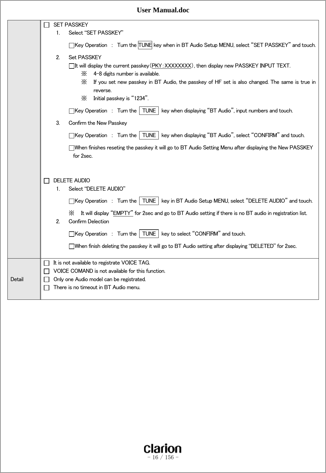 User Manual.doc   - 16 / 156 -    SET PASSKEY 1. Select “SET PASSKEY”  Key Operation  ：  Turn the TUNE key when in BT Audio Setup MENU, select “SET PASSKEY” and touch.2. Set PASSKEY  It will display the current passkey（PKY：XXXXXXXX）, then display new PASSKEY INPUT TEXT. ※ 4-8 digits number is available. ※ If you set new passkey in BT Audio, the passkey of HF set is also changed. The same is true in reverse.   ※ Initial passkey is “1234”.  Key Operation  ：  Turn the    TUNE    key when displaying “BT Audio”, input numbers and touch. 3. Confirm the New Passkey  Key Operation  ：  Turn the    TUNE    key when displaying “BT Audio”, select “CONFIRM” and touch.  When finishes reseting the passkey it will go to BT Audio Setting Menu after displaying the New PASSKEY         for 2sec.     DELETE AUDIO 1. Select “DELETE AUDIO”  Key Operation  ：  Turn the    TUNE    key in BT Audio Setup MENU, select “DELETE AUDIO” and touch. ※ It will display “EMPTY” for 2sec and go to BT Audio setting if there is no BT audio in registration list. 2. Confirm Delection Key Operation  ：  Turn the    TUNE    key to select “CONFIRM” and touch. When finish deleting the passkey it will go to BT Audio setting after displaying “DELETED” for 2sec.  Detail   It is not available to registrate VOICE TAG.   VOICE COMAND is not available for this function.   Only one Audio model can be registrated.   There is no timeout in BT Audio menu.   