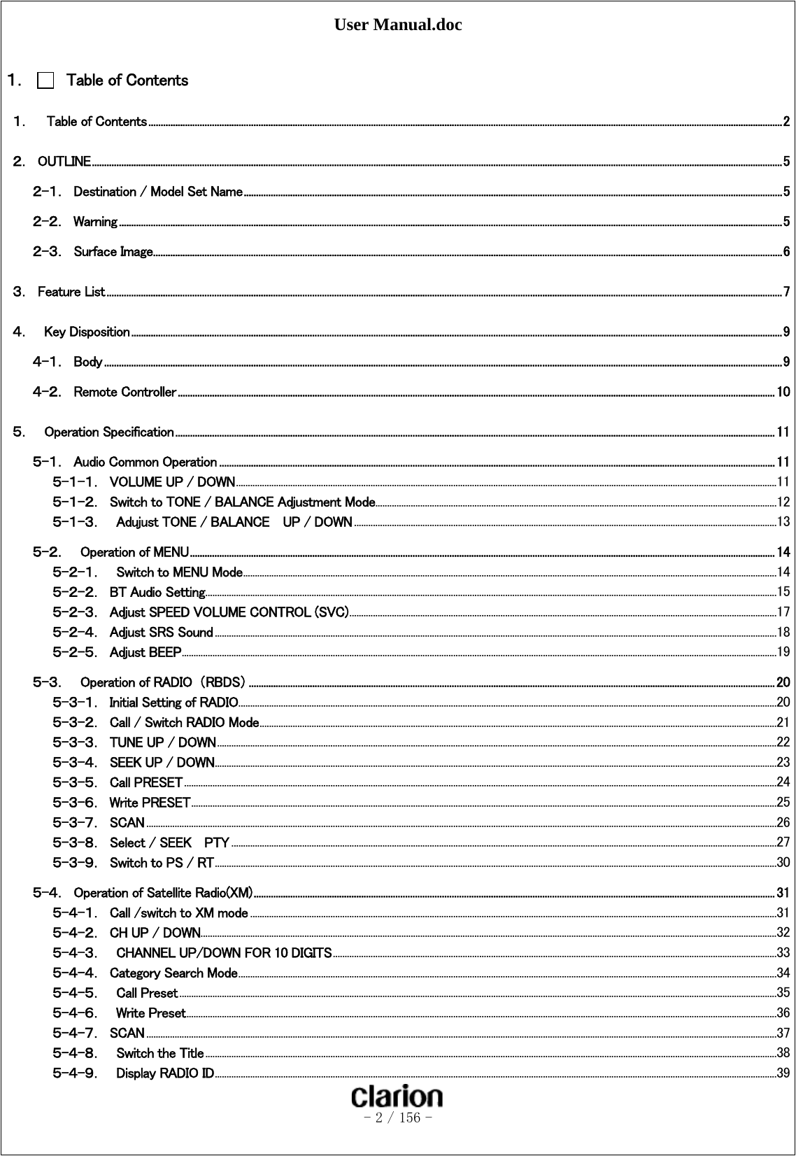 User Manual.doc   - 2 / 156 -   １．   Table of Contents １．    Table of Contents ................................................................................................................................................................................................................................................................... 2 ２．  OUTLINE .......................................................................................................................................................................................................................................................................................... 5 ２-１．  Destination / Model Set Name ............................................................................................................................................................................................................................ 5 ２-２．  Warning ............................................................................................................................................................................................................................................................................... 5 ２-３．  Surface Image ................................................................................................................................................................................................................................................................. 6 ３．  Feature List .................................................................................................................................................................................................................................................................................... 7 ４．    Key Disposition .......................................................................................................................................................................................................................................................................... 9 ４-１．  Body ..................................................................................................................................................................................................................................................................................... 9 ４-２．  Remote Controller .................................................................................................................................................................................................................................................... 10 ５．    Operation Specification ..................................................................................................................................................................................................................................................... 11 ５-１．  Audio Common Operation ................................................................................................................................................................................................................................... 11 ５-１-１．  VOLUME UP / DOWN ..................................................................................................................................................................................................................................... 11 ５-１-２．  Switch to TONE / BALANCE Adjustment Mode .......................................................................................................................................................................... 12 ５-１-３．  Adujust TONE / BALANCE    UP / DOWN ................................................................................................................................................................................... 13 ５-２．    Operation of MENU ............................................................................................................................................................................................................................................... 14 ５-２-１．  Switch to MENU Mode .................................................................................................................................................................................................................................. 14 ５-２-２．  BT Audio Setting .................................................................................................................................................................................................................................................. 15 ５-２-３．  Adjust SPEED VOLUME CONTROL (SVC) ..................................................................................................................................................................................... 17 ５-２-４．  Adjust SRS Sound .............................................................................................................................................................................................................................................. 18 ５-２-５．  Adjust BEEP ............................................................................................................................................................................................................................................................ 19 ５-３．    Operation of RADIO  （RBDS） ....................................................................................................................................................................................................................... 20 ５-３-１．  Initial Setting of RADIO .................................................................................................................................................................................................................................... 20 ５-３-２．  Call / Switch RADIO Mode ........................................................................................................................................................................................................................... 21 ５-３-３．  TUNE UP / DOWN ............................................................................................................................................................................................................................................. 22 ５-３-４．  SEEK UP / DOWN .............................................................................................................................................................................................................................................. 23 ５-３-５．  Call PRESET ........................................................................................................................................................................................................................................................... 24 ５-３-６．  Write PRESET ........................................................................................................................................................................................................................................................ 25 ５-３-７．  SCAN ........................................................................................................................................................................................................................................................................... 26 ５-３-８．  Select / SEEK    PTY ....................................................................................................................................................................................................................................... 27 ５-３-９．  Switch to PS / RT .............................................................................................................................................................................................................................................. 30 ５-４．  Operation of Satellite Radio(XM) ..................................................................................................................................................................................................................... 31 ５-４-１．  Call /switch to XM mode ............................................................................................................................................................................................................................... 31 ５-４-２．  CH UP / DOWN.................................................................................................................................................................................................................................................... 32 ５-４-３．  CHANNEL UP/DOWN FOR 10 DIGITS ............................................................................................................................................................................................ 33 ５-４-４．  Category Search Mode .................................................................................................................................................................................................................................... 34 ５-４-５．  Call Preset ............................................................................................................................................................................................................................................................. 35 ５-４-６．  Write Preset .......................................................................................................................................................................................................................................................... 36 ５-４-７．  SCAN ........................................................................................................................................................................................................................................................................... 37 ５-４-８．  Switch the Title .................................................................................................................................................................................................................................................. 38 ５-４-９．  Display RADIO ID .............................................................................................................................................................................................................................................. 39 