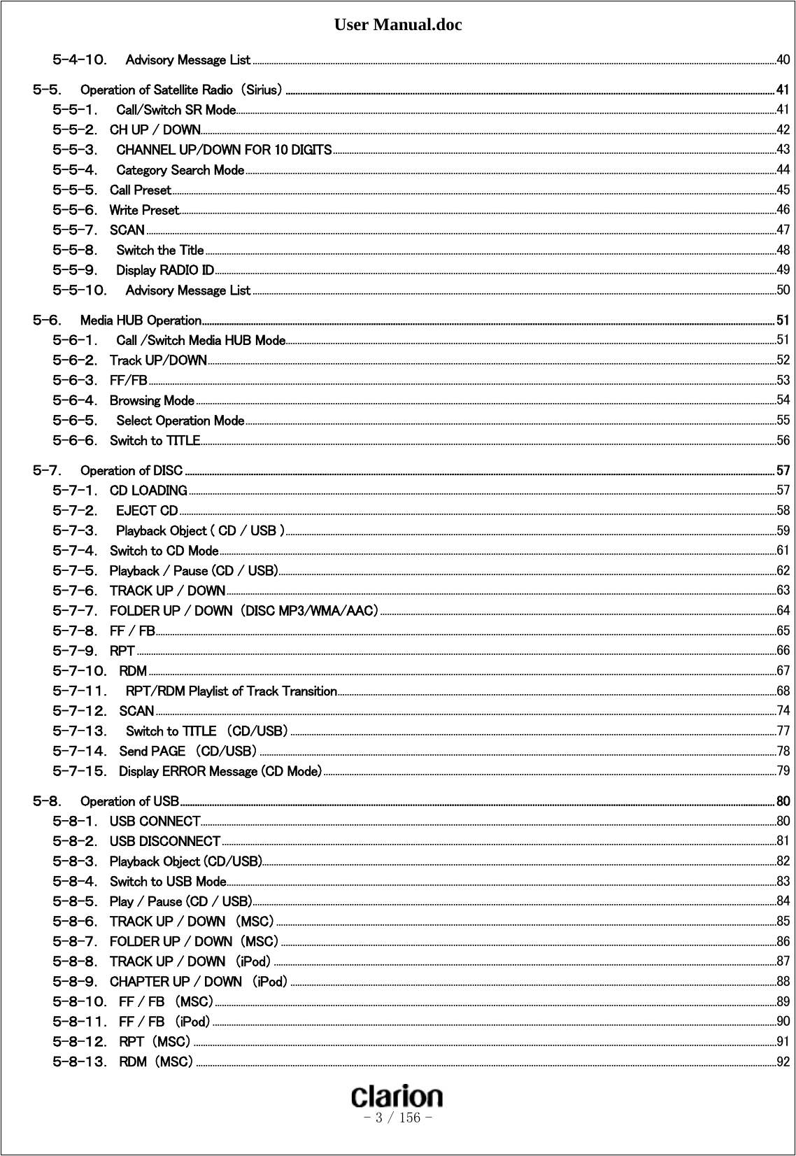 User Manual.doc   - 3 / 156 -  ５-４-１０．  Advisory Message List .............................................................................................................................................................................................................................. 40 ５-５．    Operation of Satellite Radio  （Sirius） ........................................................................................................................................................................................................ 41 ５-５-１．  Call/Switch SR Mode ..................................................................................................................................................................................................................................... 41 ５-５-２．  CH UP / DOWN.................................................................................................................................................................................................................................................... 42 ５-５-３．    CHANNEL UP/DOWN FOR 10 DIGITS ............................................................................................................................................................................................ 43 ５-５-４．    Category Search Mode ................................................................................................................................................................................................................................. 44 ５-５-５．  Call Preset ................................................................................................................................................................................................................................................................ 45 ５-５-６．  Write Preset ............................................................................................................................................................................................................................................................. 46 ５-５-７．  SCAN ........................................................................................................................................................................................................................................................................... 47 ５-５-８．  Switch the Title .................................................................................................................................................................................................................................................. 48 ５-５-９．  Display RADIO ID .............................................................................................................................................................................................................................................. 49 ５-５-１０．  Advisory Message List .............................................................................................................................................................................................................................. 50 ５-６．    Media HUB Operation .......................................................................................................................................................................................................................................... 51 ５-６-１．  Call /Switch Media HUB Mode................................................................................................................................................................................................................ 51 ５-６-２．  Track UP/DOWN ................................................................................................................................................................................................................................................. 52 ５-６-３．  FF/FB .......................................................................................................................................................................................................................................................................... 53 ５-６-４．  Browsing Mode ...................................................................................................................................................................................................................................................... 54 ５-６-５．  Select Operation Mode ................................................................................................................................................................................................................................. 55 ５-６-６．  Switch to TITLE .................................................................................................................................................................................................................................................... 56 ５-７．    Operation of DISC ................................................................................................................................................................................................................................................. 57 ５-７-１．  CD LOADING ......................................................................................................................................................................................................................................................... 57 ５-７-２．    EJECT CD ............................................................................................................................................................................................................................................................. 58 ５-７-３．  Playback Object ( CD / USB ) ................................................................................................................................................................................................................ 59 ５-７-４．  Switch to CD Mode ............................................................................................................................................................................................................................................ 61 ５-７-５．  Playback / Pause (CD / USB) ................................................................................................................................................................................................................... 62 ５-７-６．  TRACK UP / DOWN ......................................................................................................................................................................................................................................... 63 ５-７-７．  FOLDER UP / DOWN  （DISC MP3/WMA/AAC） ........................................................................................................................................................................ 64 ５-７-８．  FF / FB ....................................................................................................................................................................................................................................................................... 65 ５-７-９．  RPT ............................................................................................................................................................................................................................................................................... 66 ５-７-１０．  RDM .......................................................................................................................................................................................................................................................................... 67 ５-７-１１．  RPT/RDM Playlist of Track Transition .......................................................................................................................................................................................... 68 ５-７-１２．  SCAN ....................................................................................................................................................................................................................................................................... 74 ５-７-１３．    Switch to TITLE  （CD/USB） .............................................................................................................................................................................................................. 77 ５-７-１４．  Send PAGE  （CD/USB） ........................................................................................................................................................................................................................... 78 ５-７-１５．  Display ERROR Message (CD Mode) ................................................................................................................................................................................................ 79 ５-８．    Operation of USB ................................................................................................................................................................................................................................................... 80 ５-８-１．  USB CONNECT .................................................................................................................................................................................................................................................... 80 ５-８-２．  USB DISCONNECT ........................................................................................................................................................................................................................................... 81 ５-８-３．  Playback Object (CD/USB) .......................................................................................................................................................................................................................... 82 ５-８-４．  Switch to USB Mode ......................................................................................................................................................................................................................................... 83 ５-８-５．  Play / Pause (CD / USB) .............................................................................................................................................................................................................................. 84 ５-８-６．  TRACK UP / DOWN  （MSC） .................................................................................................................................................................................................................... 85 ５-８-７．  FOLDER UP / DOWN  （MSC） .................................................................................................................................................................................................................. 86 ５-８-８．  TRACK UP / DOWN  （iPod） ..................................................................................................................................................................................................................... 87 ５-８-９．  CHAPTER UP / DOWN  （iPod） .............................................................................................................................................................................................................. 88 ５-８-１０．  FF / FB  （MSC） .............................................................................................................................................................................................................................................. 89 ５-８-１１．  FF / FB  （iPod） ............................................................................................................................................................................................................................................... 90 ５-８-１２．  RPT  （MSC） ....................................................................................................................................................................................................................................................... 91 ５-８-１３．  RDM  （MSC） ...................................................................................................................................................................................................................................................... 92 