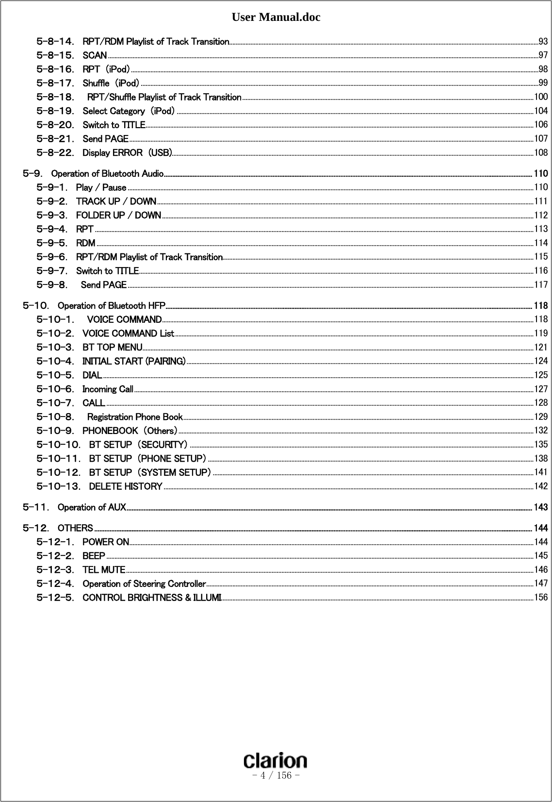 User Manual.doc   - 4 / 156 -  ５-８-１４．  RPT/RDM Playlist of Track Transition ............................................................................................................................................................................................. 93 ５-８-１５．  SCAN ....................................................................................................................................................................................................................................................................... 97 ５-８-１６．  RPT  （iPod） ......................................................................................................................................................................................................................................................... 98 ５-８-１７．  Shuffle  （iPod） ................................................................................................................................................................................................................................................... 99 ５-８-１８．  RPT/Shuffle Playlist of Track Transition .................................................................................................................................................................................. 100 ５-８-１９．  Select Category  （iPod） .......................................................................................................................................................................................................................... 104 ５-８-２０．  Switch to TITLE ............................................................................................................................................................................................................................................. 106 ５-８-２１．  Send PAGE ....................................................................................................................................................................................................................................................... 107 ５-８-２２．  Display ERROR  (USB) ............................................................................................................................................................................................................................. 108 ５-９．  Operation of Bluetooth Audio ......................................................................................................................................................................................................................... 110 ５-９-１．  Play / Pause ........................................................................................................................................................................................................................................................ 110 ５-９-２．  TRACK UP / DOWN ...................................................................................................................................................................................................................................... 111 ５-９-３．  FOLDER UP / DOWN ................................................................................................................................................................................................................................... 112 ５-９-４．  RPT ............................................................................................................................................................................................................................................................................ 113 ５-９-５．  RDM ........................................................................................................................................................................................................................................................................... 114 ５-９-６．  RPT/RDM Playlist of Track Transition.............................................................................................................................................................................................. 115 ５-９-７．  Switch to TITLE ................................................................................................................................................................................................................................................. 116 ５-９-８．    Send PAGE ........................................................................................................................................................................................................................................................ 117 ５-１０．  Operation of Bluetooth HFP ........................................................................................................................................................................................................................ 118 ５-１０-１．  VOICE COMMAND ................................................................................................................................................................................................................................... 118 ５-１０-２．  VOICE COMMAND List ........................................................................................................................................................................................................................... 119 ５-１０-３．  BT TOP MENU ............................................................................................................................................................................................................................................... 121 ５-１０-４．  INITIAL START (PAIRING) .................................................................................................................................................................................................................... 124 ５-１０-５．  DIAL ....................................................................................................................................................................................................................................................................... 125 ５-１０-６．  Incoming Call .................................................................................................................................................................................................................................................... 127 ５-１０-７．  CALL ..................................................................................................................................................................................................................................................................... 128 ５-１０-８．  Registration Phone Book ...................................................................................................................................................................................................................... 129 ５-１０-９．  PHONEBOOK  （Others） ......................................................................................................................................................................................................................... 132 ５-１０-１０．  BT SETUP  （SECURITY） .................................................................................................................................................................................................................. 135 ５-１０-１１．  BT SETUP  （PHONE SETUP） ....................................................................................................................................................................................................... 138 ５-１０-１２．  BT SETUP  （SYSTEM SETUP） .................................................................................................................................................................................................... 141 ５-１０-１３．  DELETE HISTORY .................................................................................................................................................................................................................................. 142 ５-１１．  Operation of AUX ............................................................................................................................................................................................................................................... 143 ５-１２．  OTHERS .................................................................................................................................................................................................................................................................. 144 ５-１２-１．  POWER ON ....................................................................................................................................................................................................................................................... 144 ５-１２-２．  BEEP ..................................................................................................................................................................................................................................................................... 145 ５-１２-３．  TEL MUTE ......................................................................................................................................................................................................................................................... 146 ５-１２-４．  Operation of Steering Controller ........................................................................................................................................................................................................ 147 ５-１２-５．  CONTROL BRIGHTNESS &amp; ILLUMI ............................................................................................................................................................................................... 156  