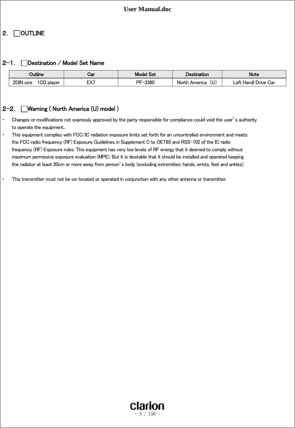 User Manual.doc   - 5 / 156 -   ２． OUTLINE   ２-１． Destination / Model Set Name Outline  Car  Model Set  Destination  Note 2DIN size    1CD player  EX7  PF-3380  North America  （U）  Left Handl Drive Car     ２-２． Warning ( North America (U) model ) ・ Changes or modifications not expressly approved by the party responsible for compliance could void the user’s authority to operate the equipment.. ・ This equipment complies with FCC/IC radiation exposure limits set forth for an uncontrolled environment and meets the FCC radio frequency (RF) Exposure Guidelines in Supplement C to OET65 and RSS-102 of the IC radio frequency (RF) Exposure rules. This equipment has very low levels of RF energy that it deemed to comply without maximum permissive exposure evaluation (MPE). But it is desirable that it should be installed and operated keeping the radiator at least 20cm or more away from person’s body (excluding extremities: hands, wrists, feet and ankles).  ・ This transmitter must not be co-located or operated in conjunction with any other antenna or transmitter.  