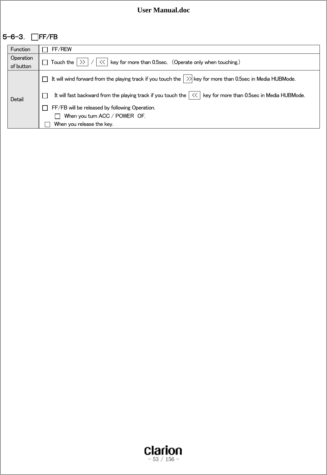 User Manual.doc   - 53 / 156 -   ５-６-３． FF/FB Function   FF/REW Operation of button    Touch the    &gt;&gt;   /    &lt;&lt;    key for more than 0.5sec.  （Operate only when touching.） Detail   It will wind forward from the playing track if you touch the    &gt;&gt; key for more than 0.5sec in Media HUBMode.       It will fast backward from the playing track if you touch the    &lt;&lt;    key for more than 0.5sec in Media HUBMode.   FF/FB will be released by following Operation.   When you turn ACC / POWER  OF.   When you release the key.  