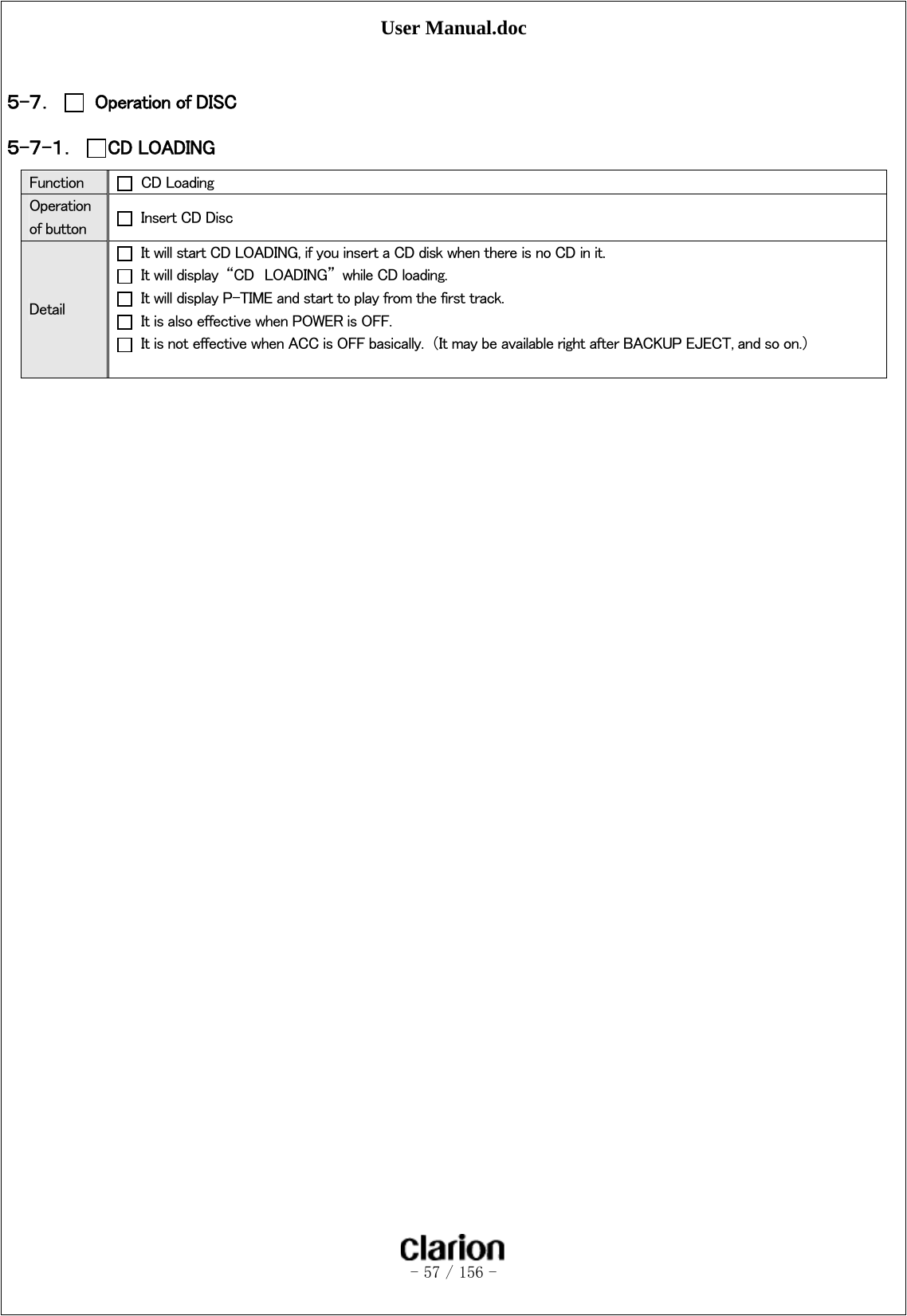 User Manual.doc   - 57 / 156 -   ５-７．   Operation of DISC ５-７-１． CD LOADING Function   CD Loading Operation of button    Insert CD Disc Detail   It will start CD LOADING, if you insert a CD disk when there is no CD in it.   It will display  “CD  LOADING”  while CD loading.   It will display P-TIME and start to play from the first track.   It is also effective when POWER is OFF.   It is not effective when ACC is OFF basically.  （It may be available right after BACKUP EJECT, and so on.）     