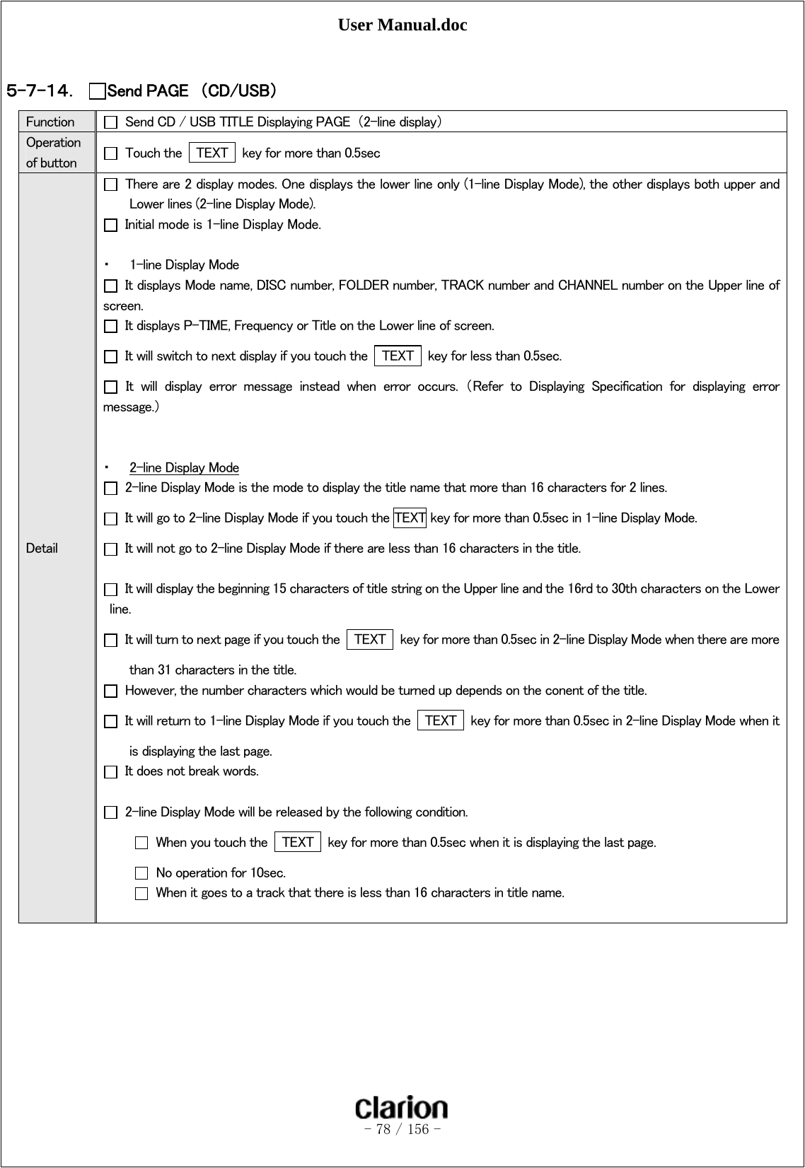 User Manual.doc   - 78 / 156 -   ５-７-１４． Send PAGE  （CD/USB）  Function    Send CD / USB TITLE Displaying PAGE  （2-line display） Operation of button    Touch the    TEXT    key for more than 0.5sec Detail   There are 2 display modes. One displays the lower line only (1-line Display Mode), the other displays both upper and Lower lines (2-line Display Mode).   Initial mode is 1-line Display Mode.  ・ 1-line Display Mode   It displays Mode name, DISC number, FOLDER number, TRACK number and CHANNEL number on the Upper line of screen.   It displays P-TIME, Frequency or Title on the Lower line of screen.   It will switch to next display if you touch the   TEXT   key for less than 0.5sec.   It  will  display  error  message  instead  when  error  occurs.  （Refer  to  Displaying  Specification  for  displaying  error message.）   ・ 2-line Display Mode   2-line Display Mode is the mode to display the title name that more than 16 characters for 2 lines.     It will go to 2-line Display Mode if you touch the TEXT key for more than 0.5sec in 1-line Display Mode.     It will not go to 2-line Display Mode if there are less than 16 characters in the title.    It will display the beginning 15 characters of title string on the Upper line and the 16rd to 30th characters on the Lower line.     It will turn to next page if you touch the   TEXT    key for more than 0.5sec in 2-line Display Mode when there are more than 31 characters in the title.     However, the number characters which would be turned up depends on the conent of the title.   It will return to 1-line Display Mode if you touch the   TEXT    key for more than 0.5sec in 2-line Display Mode when it is displaying the last page.     It does not break words.    2-line Display Mode will be released by the following condition.   When you touch the   TEXT    key for more than 0.5sec when it is displaying the last page.   No operation for 10sec.   When it goes to a track that there is less than 16 characters in title name.  