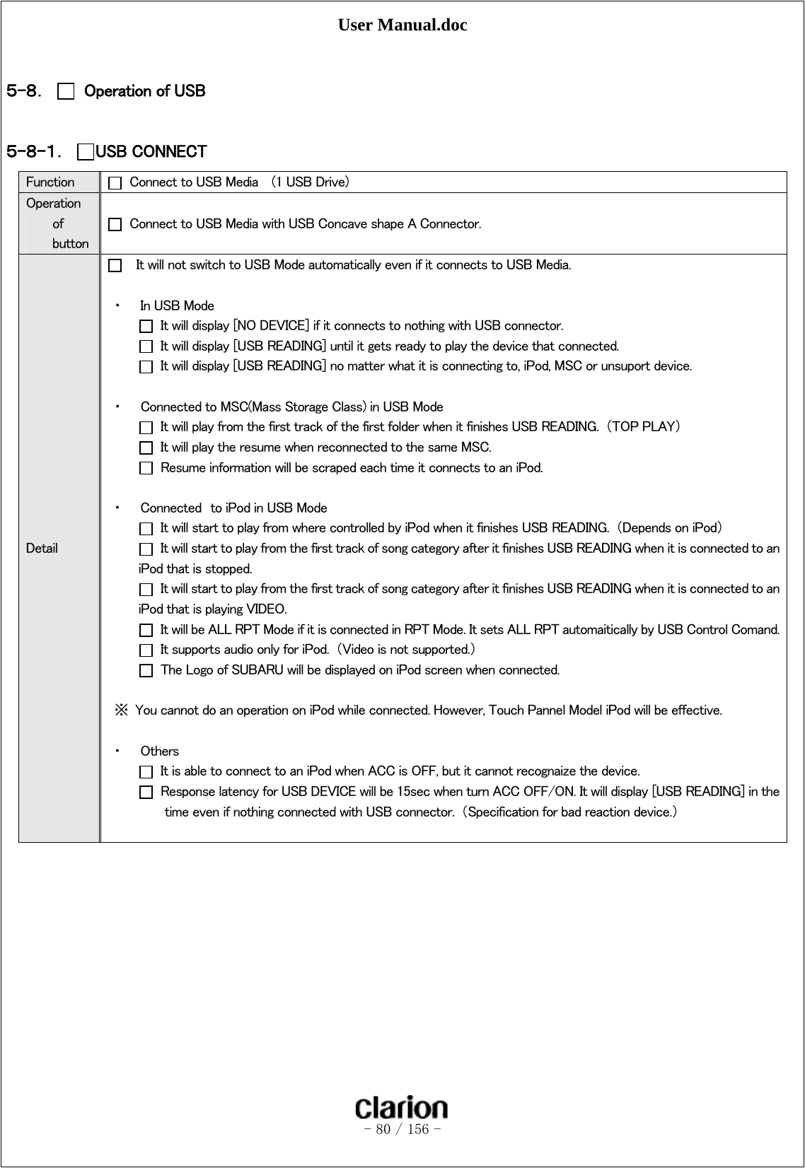 User Manual.doc   - 80 / 156 -   ５-８．   Operation of USB  ５-８-１． USB CONNECT   Function    Connect to USB Media    (1 USB Drive) Operation of button   Connect to USB Media with USB Concave shape A Connector. Detail     It will not switch to USB Mode automatically even if it connects to USB Media.  ・ In USB Mode   It will display [NO DEVICE] if it connects to nothing with USB connector.   It will display [USB READING] until it gets ready to play the device that connected.   It will display [USB READING] no matter what it is connecting to, iPod, MSC or unsuport device.  ・ Connected to MSC(Mass Storage Class) in USB Mode   It will play from the first track of the first folder when it finishes USB READING.  （TOP PLAY）   It will play the resume when reconnected to the same MSC.   Resume information will be scraped each time it connects to an iPod.  ・ Connected  to iPod in USB Mode   It will start to play from where controlled by iPod when it finishes USB READING.  （Depends on iPod）   It will start to play from the first track of song category after it finishes USB READING when it is connected to an iPod that is stopped.   It will start to play from the first track of song category after it finishes USB READING when it is connected to an iPod that is playing VIDEO.   It will be ALL RPT Mode if it is connected in RPT Mode. It sets ALL RPT automaitically by USB Control Comand.  It supports audio only for iPod.  （Video is not supported.）   The Logo of SUBARU will be displayed on iPod screen when connected.  ※  You cannot do an operation on iPod while connected. However, Touch Pannel Model iPod will be effective.  ・ Others   It is able to connect to an iPod when ACC is OFF, but it cannot recognaize the device.   Response latency for USB DEVICE will be 15sec when turn ACC OFF/ON. It will display [USB READING] in the time even if nothing connected with USB connector.  （Specification for bad reaction device.）       