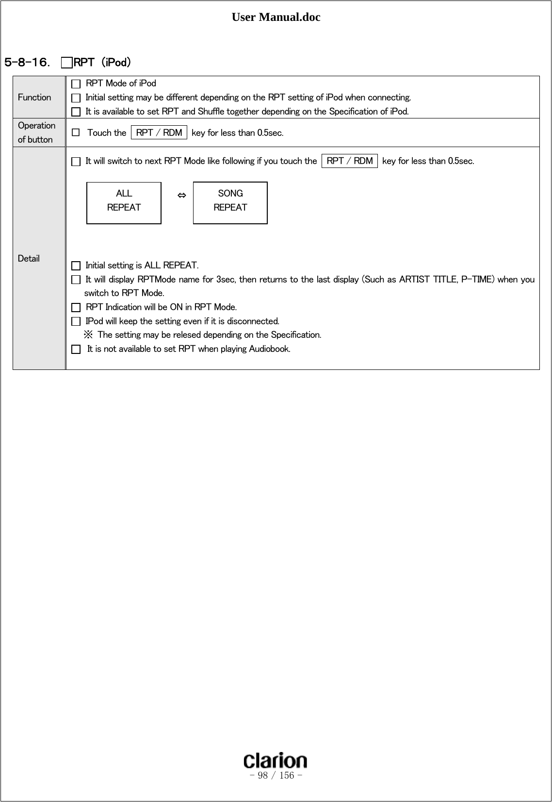 User Manual.doc   - 98 / 156 -   ５-８-１６． RPT  （iPod） Function   RPT Mode of iPod   Initial setting may be different depending on the RPT setting of iPod when connecting.   It is available to set RPT and Shuffle together depending on the Specification of iPod. Operation of button  □ Touch the    RPT / RDM    key for less than 0.5sec. Detail   It will switch to next RPT Mode like following if you touch the    RPT / RDM    key for less than 0.5sec.                         ⇔       Initial setting is ALL REPEAT.   It will display RPTMode name for 3sec, then returns to the last display (Such as ARTIST TITLE, P-TIME) when you switch to RPT Mode.     RPT Indication will be ON in RPT Mode.   IPod will keep the setting even if it is disconnected.     ※  The setting may be relesed depending on the Specification.     It is not available to set RPT when playing Audiobook.  ALL REPEAT SONG REPEAT 