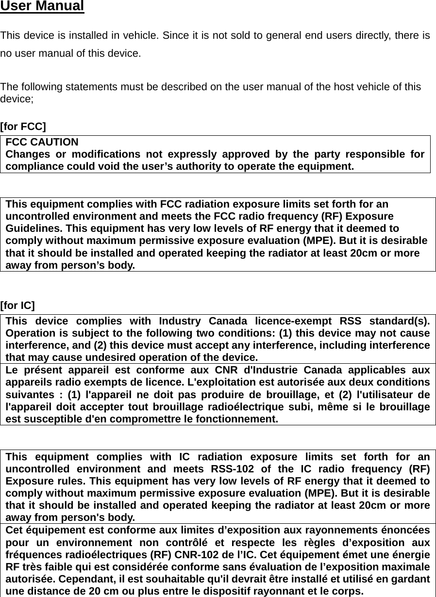 User Manual   This device is installed in vehicle. Since it is not sold to general end users directly, there is no user manual of this device.  The following statements must be described on the user manual of the host vehicle of this device;  [for FCC]     FCC CAUTION Changes or modifications not expressly approved by the party responsible for compliance could void the user’s authority to operate the equipment.   This equipment complies with FCC radiation exposure limits set forth for an uncontrolled environment and meets the FCC radio frequency (RF) Exposure Guidelines. This equipment has very low levels of RF energy that it deemed to comply without maximum permissive exposure evaluation (MPE). But it is desirablethat it should be installed and operated keeping the radiator at least 20cm or more away from person’s body.   [for IC]     This device complies with Industry Canada licence-exempt RSS standard(s). Operation is subject to the following two conditions: (1) this device may not cause interference, and (2) this device must accept any interference, including interference that may cause undesired operation of the device. Le présent appareil est conforme aux CNR d&apos;Industrie Canada applicables aux appareils radio exempts de licence. L&apos;exploitation est autorisée aux deux conditions suivantes : (1) l&apos;appareil ne doit pas produire de brouillage, et (2) l&apos;utilisateur de l&apos;appareil doit accepter tout brouillage radioélectrique subi, même si le brouillage est susceptible d&apos;en compromettre le fonctionnement.   This equipment complies with IC radiation exposure limits set forth for an uncontrolled environment and meets RSS-102 of the IC radio frequency (RF) Exposure rules. This equipment has very low levels of RF energy that it deemed to comply without maximum permissive exposure evaluation (MPE). But it is desirable that it should be installed and operated keeping the radiator at least 20cm or more away from person&apos;s body. Cet équipement est conforme aux limites d’exposition aux rayonnements énoncées pour un environnement non contrôlé et respecte les règles d’exposition aux fréquences radioélectriques (RF) CNR-102 de l’IC. Cet équipement émet une énergie RF très faible qui est considérée conforme sans évaluation de l’exposition maximale autorisée. Cependant, il est souhaitable qu&apos;il devrait être installé et utilisé en gardant une distance de 20 cm ou plus entre le dispositif rayonnant et le corps.  