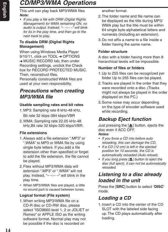 14EnglishCD/MP3/WMA OperationsThis unit can play back MP3/WMA ﬁlesNote:• IfyouplayalewithDRM(DigitalRightsManagement)forWMAremainingON,noaudioisoutput.Instead,“––:––”willblinkfor5sintheplaytime,andthengotothenexttracktoplay.To disable DRM (Digital Rights Management)When using Windows Media Player 9/10/11, click on TOOL   OPTIONS  MUSIC RECORD tab, then under Recording settings, unclick the Check box for RECORD PROTECTED MUSIC. Then, reconstruct ﬁles. Personally constructed WMA ﬁles are used at your own responsibility.Precautions when creating MP3/WMA ﬁleUsable sampling rates and bit rates1. MP3: Sampling rate 8 kHz-48 kHz, Bit rate 32 kbps-384 kbps/VBR2. WMA: Sampling rate 22.05 kHz-48 kHz,Bit rate 32 kbps-320 kbps/VBR.File extensions1. Always add a ﬁle extension “.MP3” or “.WMA” to MP3 or WMA ﬁle by using single byte letters. If you add a ﬁle extension other than speciﬁed or forget to add the ﬁle extension, the ﬁle cannot be played.2. Files without MP3/WMA data will extension “.MP3” or “.WMA” will not play. Instead, “– –:– –” will blink in the play time. ∗When MP3/WMA ﬁles are played, a little no sound part is caused between tunes.Logical format (File system)1. When writing MP3/WMA ﬁle on a CD-R disc or CD-RW disc, please select “ISO9660 level 1, 2 or JOLIET or Romeo” or APPLE ISO as the writing software format. Normal play may not be possible if the disc is recorded on another format.2. The folder name and ﬁle name can be displayed as the title during MP3/WMA play but the title must be within 64 single byte alphabetical letters and numerals (including an extension).3. Do not afﬁx a name to a ﬁle inside a folder having the same name.Folder structureA disc with a folder having more than 8hierarchical levels will be impossible.Number of ﬁles or folders1. Up to 255 ﬁles can be recognized per folder Up to 255 ﬁles can be played.2. Tracks are played in the order that they were recorded onto a disc. (Tracks might not always be played in the order displayed on the PC.)3. Some noise may occur depending on the type of encoder software used while recording.Backup Eject functionJust pressing the [Q] button, ejects the disc even if ACC OFF. Notes:• IfyouforceaCDintobeforeautoreloading,thiscandamagetheCD.• IfaCD(12cm)isleftintheejectedpositionfor10seconds,theCDisautomaticallyreloaded(Autoreload).• Ifyoulongpress[Q]buttontoejectthedisc(fulleject),itcannotbeautomaticallyreloaded.Listening to a disc already loaded in the unitPress the [SRC] button to select “DISC” mode. Loading a CD1. Insert a CD into the center of the CD SLOT with the labeled side facing up. The CD plays automatically after loading.