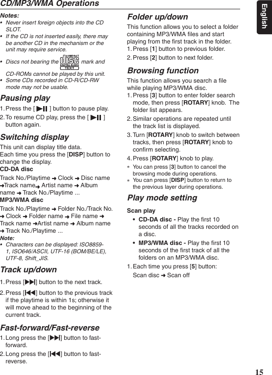 15EnglishCD/MP3/WMA OperationsNotes:• NeverinsertforeignobjectsintotheCDSLOT.• IftheCDisnotinsertedeasily,theremaybeanotherCDinthemechanismortheunitmayrequireservice.• Discsnotbearingthe markandCD-ROMscannotbeplayedbythisunit.• SomeCDsrecordedinCD-R/CD-RWmodemaynotbeusable.Pausing play1. Press the [   ] button to pause play.2. To resume CD play, press the [   ] button again.Switching displayThis unit can display title data.Each time you press the [DISP] button to change the display.CD-DA discTrack No./Playtime   Clock   Disc name Track name  Artist name   Album name   Track No./Playtime ...MP3/WMA discTrack No./Playtime   Folder No./Track No.  Clock   Folder name   File name   Track name  Artist name   Album name  Track No./Playtime ...Note:• Characterscanbedisplayed:ISO8859-1,ISO646/ASCII,UTF-16(BOM/BE/LE),UTF-8,Shift_JIS.Track up/down1. Press [v] button to the next track.2. Press [x] button to the previous track if the playtime is within 1s; otherwise it will move ahead to the beginning of the current track.Fast-forward/Fast-reverse1. Long press the [v] button to fast-forward.2. Long press the [x] button to fast-reverse.Folder up/downThis function allows you to select a foldercontaining MP3/WMA ﬁles and start playing from the ﬁrst track in the folder.1. Press [1] button to previous folder.2. Press [2] button to next folder.Browsing functionThis function allows you search a ﬁle while playing MP3/WMA disc.1. Press [3] button to enter folder search mode, then press [ROTARY] knob.  The folder list appears.2. Similar operations are repeated until the track list is displayed.3. Turn [ROTARY] knob to switch between tracks, then press [ROTA RY] knob to conﬁrm selecting.4. Press [ROTARY] knob to play. ∗You can press [3] button to cancel the browsing mode during operations. ∗You can press [DISP] button to return to the previous layer during operations.Play mode settingScan play• CD-DA disc - Play the ﬁrst 10 seconds of all the tracks recorded on a disc.• MP3/WMA disc - Play the ﬁrst 10 seconds of the ﬁrst track of all the folders on an MP3/WMA disc.1. Each time you press [5] button:Scan disc   Scan off