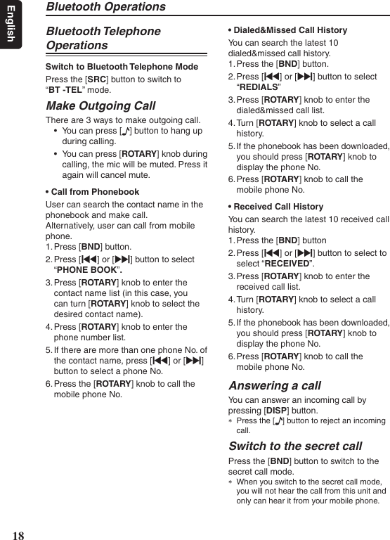 Bluetooth Operations 18EnglishBluetooth Telephone OperationsSwitch to Bluetooth Telephone ModePress the [SRC] button to switch to  “BT -TEL” mode.Make Outgoing Call There are 3 ways to make outgoing call.• You can press [ ] button to hang up during calling.• You can press [ROTARY ] knob during calling, the mic will be muted. Press it again will cancel mute.•CallfromPhonebookUser can search the contact name in the phonebook and make call.Alternatively, user can call from mobile phone.1. Press [BND] button.2. Press [x] or [v] button to select “PHONE BOOK”.3. Press [ROTARY] knob to enter the contact name list (in this case, you can turn [ROTA RY] knob to select the desired contact name).4. Press [ROTARY] knob to enter the phone number list.5. If there are more than one phone No. of the contact name, press [x] or [v] button to select a phone No.6. Press the [ROTARY] knob to call the mobile phone No.•Dialed&amp;MissedCallHistoryYou can search the latest 10 dialed&amp;missed call history.  1. Press the [BND] button.2. Press [x] or [v] button to select “REDIALS”3. Press [ROTARY] knob to enter the dialed&amp;missed call list.4. Turn [ROTARY] knob to select a call history.5. If the phonebook has been downloaded, you should press [ROTARY] knob to display the phone No.6. Press [ROTARY] knob to call the mobile phone No.•ReceivedCallHistoryYou can search the latest 10 received call history. 1. Press the [BND] button 2. Press [x] or [v] button to select to select “RECEIVED”.3. Press [ROTARY] knob to enter the received call list.4. Turn [ROTARY] knob to select a call history.5. If the phonebook has been downloaded, you should press [ROTARY] knob to display the phone No.6. Press [ROTARY] knob to call the mobile phone No.Answering a callYou can answer an incoming call by pressing [DISP] button. ∗Press the [ ] button to reject an incoming call.Switch to the secret callPress the [BND] button to switch to the secret call mode. ∗When you switch to the secret call mode, you will not hear the call from this unit and only can hear it from your mobile phone.