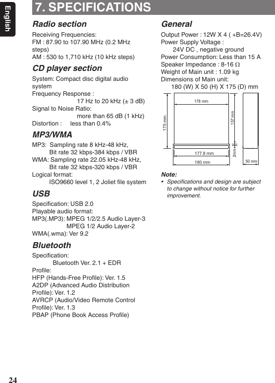 24English7. SPECIFICATIONSRadio sectionReceiving Frequencies:FM : 87.90 to 107.90 MHz (0.2 MHz steps)AM : 530 to 1,710 kHz (10 kHz steps)CD player sectionSystem: Compact disc digital audio systemFrequency Response :                           17 Hz to 20 kHz (± 3 dB)Signal to Noise Ratio:                           more than 65 dB (1 kHz)Distortion :     less than 0.4%MP3/WMA MP3:  Sampling rate 8 kHz-48 kHz,           Bit rate 32 kbps-384 kbps / VBRWMA: Sampling rate 22.05 kHz-48 kHz,           Bit rate 32 kbps-320 kbps / VBRLogical format:           ISO9660 level 1, 2 Joliet ﬁle systemUSBSpeciﬁcation: USB 2.0Playable audio format:MP3(.MP3): MPEG 1/2/2.5 Audio Layer-3                    MPEG 1/2 Audio Layer-2WMA(.wma): Ver 9.2Bluetooth  Speciﬁcation:             Bluetooth Ver. 2.1 + EDRProﬁle:HFP (Hands-Free Proﬁle): Ver. 1.5A2DP (Advanced Audio DistributionProﬁle): Ver. 1.2AVRCP (Audio/Video Remote ControlProﬁle): Ver. 1.3PBAP (Phone Book Access Proﬁle)GeneralOutput Power : 12W X 4 ( +B=26.4V)Power Supply Voltage :       24V DC , negative groundPower Consumption: Less than 15 ASpeaker Impedance : 8-16 ΩWeight of Main unit : 1.09 kgDimensions of Main unit:      180 (W) X 50 (H) X 175 (D) mm177.8 mm180 mm50 mm157 mm2mm178 mm175 mmNote:• Specicationsanddesignaresubjecttochangewithoutnoticeforfurtherimprovement.