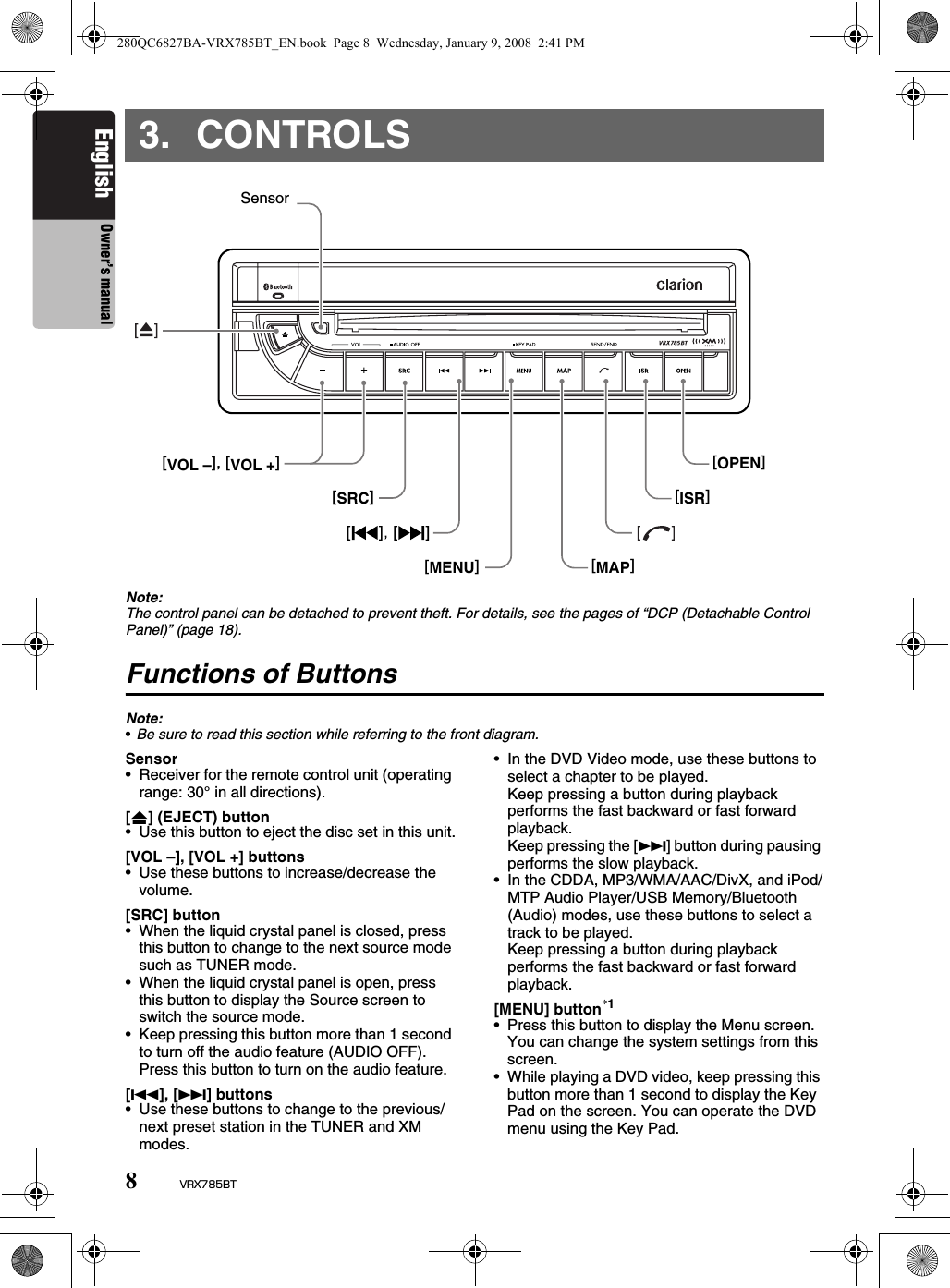 8VRX785BTEnglish Owner’s manual3. CONTROLSNote:The control panel can be detached to prevent theft. For details, see the pages of “DCP (Detachable Control Panel)” (page 18).Functions of ButtonsNote:•Be sure to read this section while referring to the front diagram.Sensor• Receiver for the remote control unit (operating range: 30° in all directions).[o] (EJECT) button• Use this button to eject the disc set in this unit.[VOL –], [VOL +] buttons• Use these buttons to increase/decrease the volume.[SRC] button• When the liquid crystal panel is closed, press this button to change to the next source mode such as TUNER mode.• When the liquid crystal panel is open, press this button to display the Source screen to switch the source mode.• Keep pressing this button more than 1 second to turn off the audio feature (AUDIO OFF). Press this button to turn on the audio feature.[R], [F] buttons• Use these buttons to change to the previous/next preset station in the TUNER and XM modes.• In the DVD Video mode, use these buttons to select a chapter to be played.Keep pressing a button during playback performs the fast backward or fast forward playback.Keep pressing the [F] button during pausing performs the slow playback.• In the CDDA, MP3/WMA/AAC/DivX, and iPod/MTP Audio Player/USB Memory/Bluetooth (Audio) modes, use these buttons to select a track to be played.Keep pressing a button during playback performs the fast backward or fast forward playback.[MENU] button*1• Press this button to display the Menu screen. You can change the system settings from this screen.• While playing a DVD video, keep pressing this button more than 1 second to display the Key Pad on the screen. You can operate the DVD menu using the Key Pad.[SRC][MENU][VOL –], [VOL +][MAP][ISR][OPEN]Sensor280QC6827BA-VRX785BT_EN.book  Page 8  Wednesday, January 9, 2008  2:41 PM