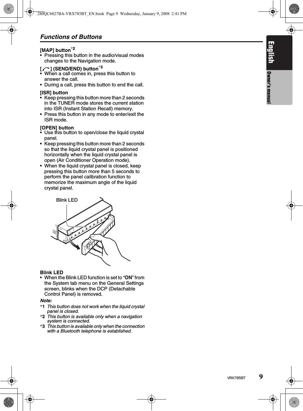 Functions of Buttons9VRX785BTEnglish Owner’s manual[MAP] button*2• Pressing this button in the audio/visual modes changes to the Navigation mode.[ ] (SEND/END) button*3• When a call comes in, press this button to answer the call.• During a call, press this button to end the call.[ISR] button• Keep pressing this button more than 2 seconds in the TUNER mode stores the current station into ISR (Instant Station Recall) memory.• Press this button in any mode to enter/exit the ISR mode.[OPEN] button• Use this button to open/close the liquid crystal panel.• Keep pressing this button more than 2 seconds so that the liquid crystal panel is positioned horizontally when the liquid crystal panel is open (Air Conditioner Operation mode).• When the liquid crystal panel is closed, keep pressing this button more than 5 seconds to perform the panel calibration function to memorize the maximum angle of the liquid crystal panel.Blink LED• When the Blink LED function is set to “ON” from the System tab menu on the General Settings screen, blinks when the DCP (Detachable Control Panel) is removed.Note:*1This button does not work when the liquid crystal panel is closed.*2This button is available only when a navigation system is connected.*3This button is available only when the connection with a Bluetooth telephone is established.Blink LED280QC6827BA-VRX785BT_EN.book  Page 9  Wednesday, January 9, 2008  2:41 PM