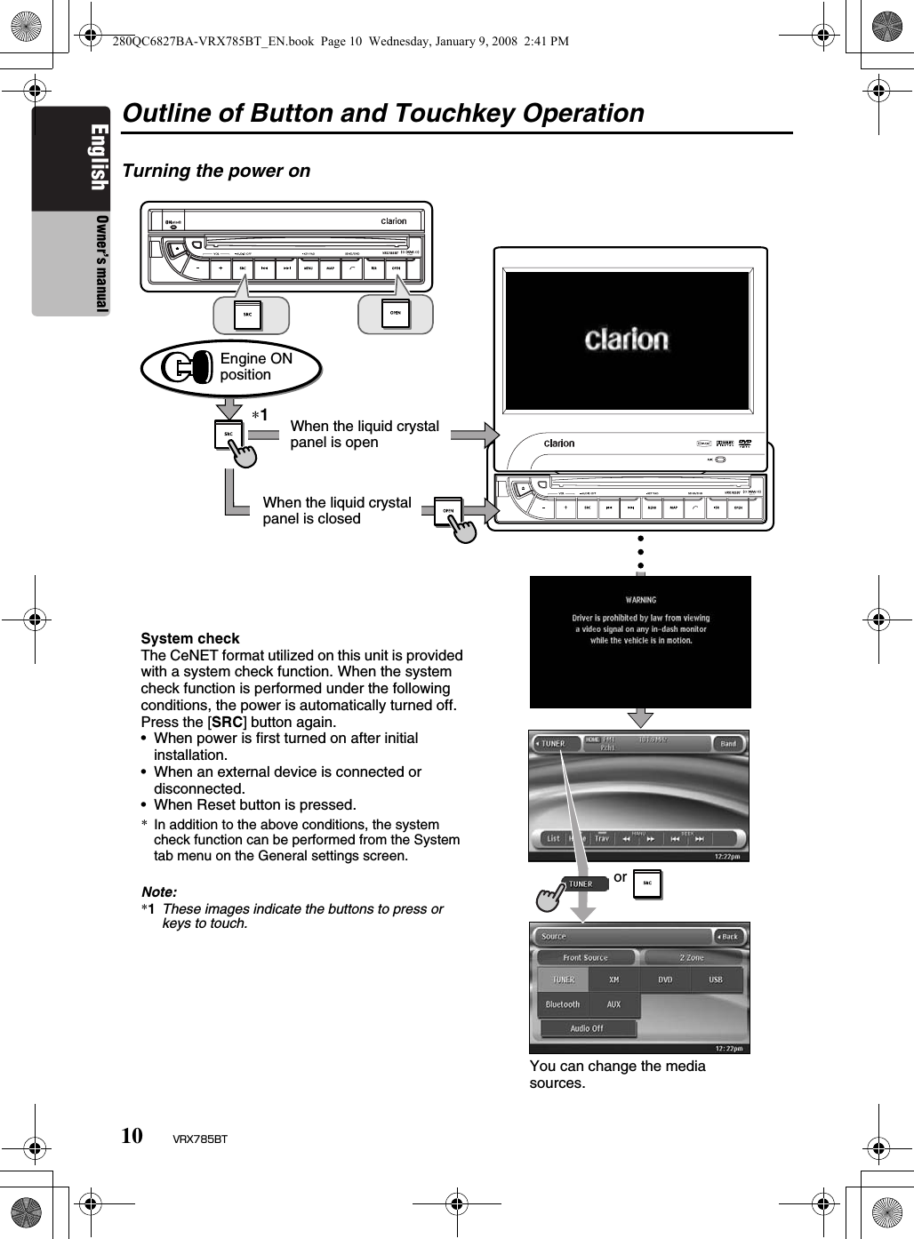 10 VRX785BTEnglish Owner’s manualOutline of Button and Touchkey OperationTurning the power on∗1Engine ON positionSystem checkThe CeNET format utilized on this unit is provided with a system check function. When the system check function is performed under the following conditions, the power is automatically turned off. Press the [SRC] button again.• When power is first turned on after initial installation.• When an external device is connected or disconnected.• When Reset button is pressed.*In addition to the above conditions, the system check function can be performed from the System tab menu on the General settings screen.Note:*1These images indicate the buttons to press or keys to touch.You can change the media sources.orWhen the liquid crystal panel is openWhen the liquid crystal panel is closed280QC6827BA-VRX785BT_EN.book  Page 10  Wednesday, January 9, 2008  2:41 PM