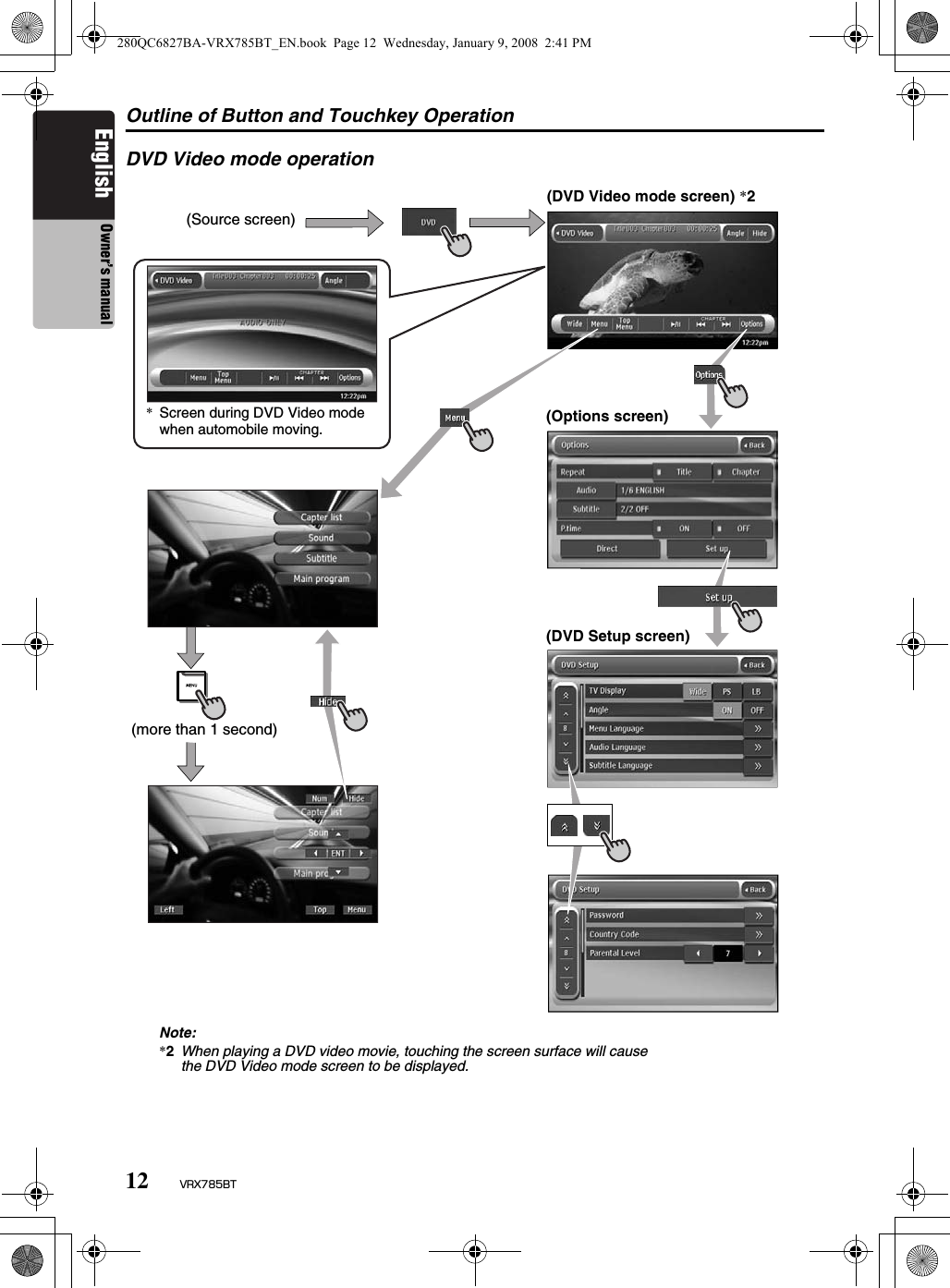 Outline of Button and Touchkey Operation12 VRX785BTEnglish Owner’s manualDVD Video mode operation(Source screen)(DVD Video mode screen) *2(Options screen)(DVD Setup screen)*Screen during DVD Video mode when automobile moving.(more than 1 second)Note:*2When playing a DVD video movie, touching the screen surface will cause the DVD Video mode screen to be displayed.280QC6827BA-VRX785BT_EN.book  Page 12  Wednesday, January 9, 2008  2:41 PM