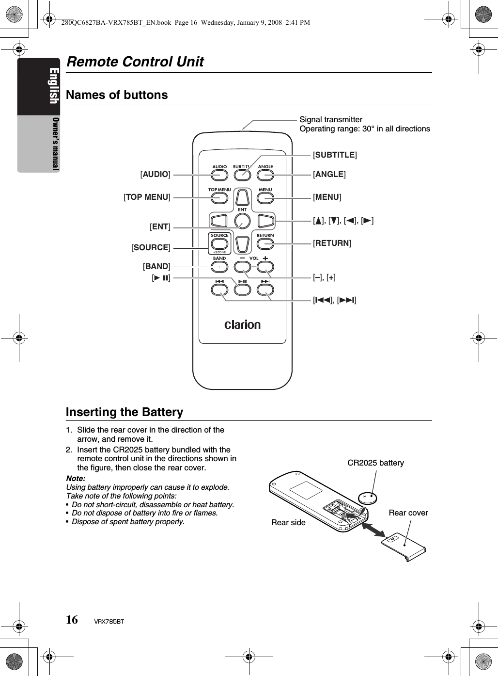 16 VRX785BTEnglish Owner’s manualRemote Control UnitNames of buttonsInserting the Battery1. Slide the rear cover in the direction of the arrow, and remove it.2. Insert the CR2025 battery bundled with the remote control unit in the directions shown in the figure, then close the rear cover.Note:Using battery improperly can cause it to explode. Take note of the following points:•Do not short-circuit, disassemble or heat battery.•Do not dispose of battery into fire or flames.•Dispose of spent battery properly.[SUBTITLE][ANGLE][MENU][E], [e], [T], [t][RETURN][–], [+][R], [F][AUDIO][TOP MENU][ENT][SOURCE][BAND][6]Signal transmitterOperating range: 30° in all directionsCR2025 batteryRear sideRear cover280QC6827BA-VRX785BT_EN.book  Page 16  Wednesday, January 9, 2008  2:41 PM