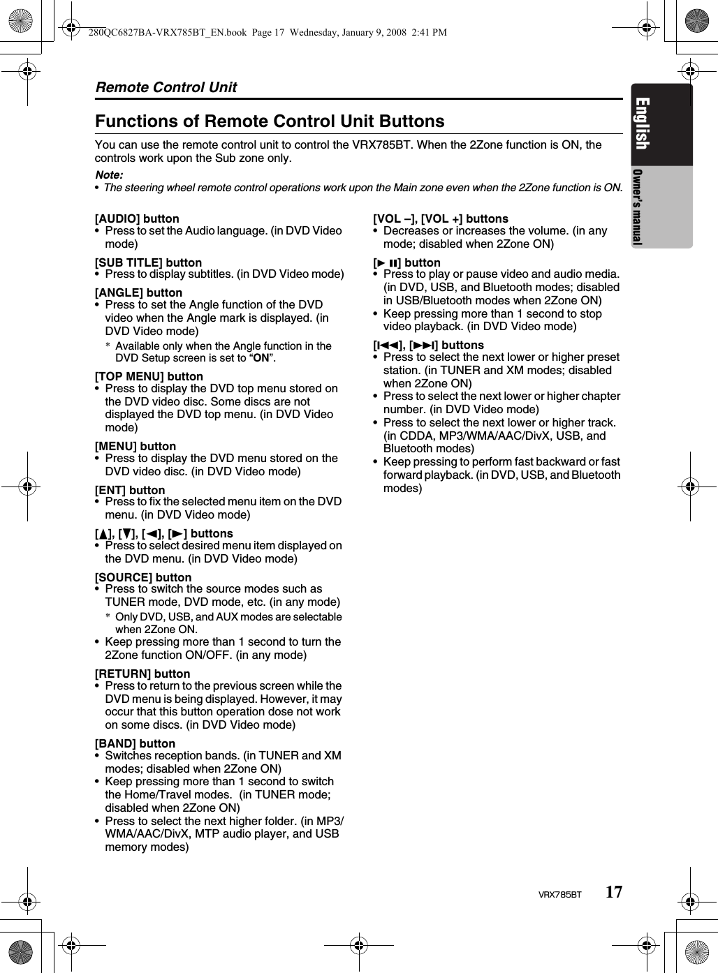 Remote Control Unit17VRX785BTEnglish Owner’s manualFunctions of Remote Control Unit ButtonsYou can use the remote control unit to control the VRX785BT. When the 2Zone function is ON, the controls work upon the Sub zone only.Note:•The steering wheel remote control operations work upon the Main zone even when the 2Zone function is ON.[AUDIO] button• Press to set the Audio language. (in DVD Video mode)[SUB TITLE] button• Press to display subtitles. (in DVD Video mode)[ANGLE] button• Press to set the Angle function of the DVD video when the Angle mark is displayed. (in DVD Video mode)*Available only when the Angle function in the DVD Setup screen is set to “ON”.[TOP MENU] button• Press to display the DVD top menu stored on the DVD video disc. Some discs are not displayed the DVD top menu. (in DVD Video mode)[MENU] button• Press to display the DVD menu stored on the DVD video disc. (in DVD Video mode)[ENT] button• Press to fix the selected menu item on the DVD menu. (in DVD Video mode)[E], [e], [T], [t] buttons• Press to select desired menu item displayed on the DVD menu. (in DVD Video mode)[SOURCE] button• Press to switch the source modes such as TUNER mode, DVD mode, etc. (in any mode)*Only DVD, USB, and AUX modes are selectable when 2Zone ON.• Keep pressing more than 1 second to turn the 2Zone function ON/OFF. (in any mode)[RETURN] button• Press to return to the previous screen while the DVD menu is being displayed. However, it may occur that this button operation dose not work on some discs. (in DVD Video mode)[BAND] button• Switches reception bands. (in TUNER and XM modes; disabled when 2Zone ON)• Keep pressing more than 1 second to switch the Home/Travel modes.  (in TUNER mode; disabled when 2Zone ON)• Press to select the next higher folder. (in MP3/WMA/AAC/DivX, MTP audio player, and USB memory modes)[VOL –], [VOL +] buttons• Decreases or increases the volume. (in any mode; disabled when 2Zone ON)[6] button• Press to play or pause video and audio media. (in DVD, USB, and Bluetooth modes; disabled in USB/Bluetooth modes when 2Zone ON)• Keep pressing more than 1 second to stop video playback. (in DVD Video mode)[R], [F] buttons• Press to select the next lower or higher preset station. (in TUNER and XM modes; disabled when 2Zone ON)• Press to select the next lower or higher chapter number. (in DVD Video mode)• Press to select the next lower or higher track. (in CDDA, MP3/WMA/AAC/DivX, USB, and Bluetooth modes)• Keep pressing to perform fast backward or fast forward playback. (in DVD, USB, and Bluetooth modes)280QC6827BA-VRX785BT_EN.book  Page 17  Wednesday, January 9, 2008  2:41 PM