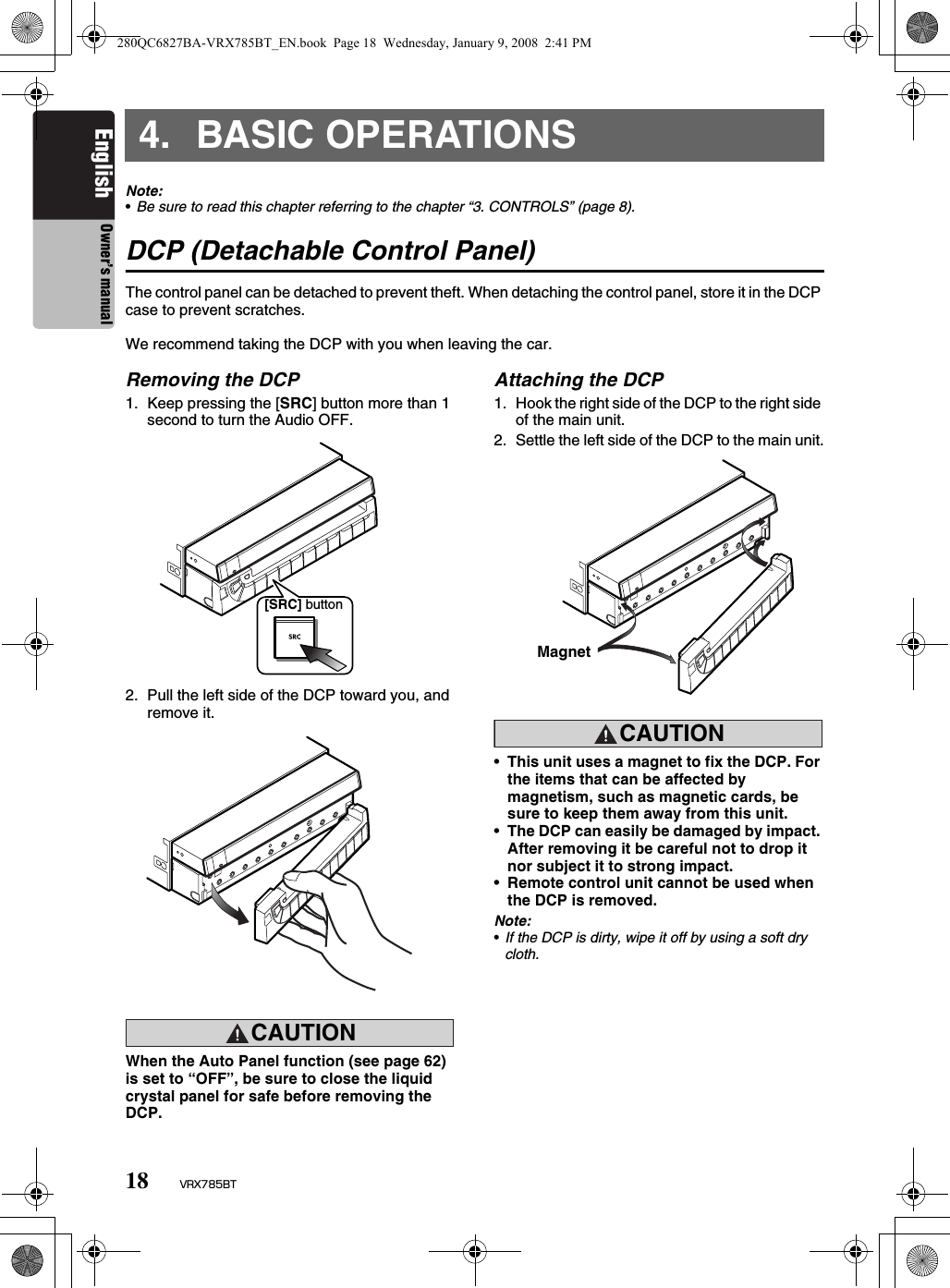 18 VRX785BTEnglish Owner’s manual4. BASIC OPERATIONSNote:•Be sure to read this chapter referring to the chapter “3. CONTROLS” (page 8).DCP (Detachable Control Panel)The control panel can be detached to prevent theft. When detaching the control panel, store it in the DCP case to prevent scratches.We recommend taking the DCP with you when leaving the car.Removing the DCP1. Keep pressing the [SRC] button more than 1 second to turn the Audio OFF.2. Pull the left side of the DCP toward you, and remove it.CAUTIONCAUTIONWhen the Auto Panel function (see page 62) is set to “OFF”, be sure to close the liquid crystal panel for safe before removing the DCP.Attaching the DCP1. Hook the right side of the DCP to the right side of the main unit.2. Settle the left side of the DCP to the main unit.CAUTIONCAUTION•This unit uses a magnet to fix the DCP. For the items that can be affected by magnetism, such as magnetic cards, be sure to keep them away from this unit.•The DCP can easily be damaged by impact. After removing it be careful not to drop it nor subject it to strong impact.•Remote control unit cannot be used when the DCP is removed.Note:•If the DCP is dirty, wipe it off by using a soft dry cloth.[SRC] buttonMagnet280QC6827BA-VRX785BT_EN.book  Page 18  Wednesday, January 9, 2008  2:41 PM