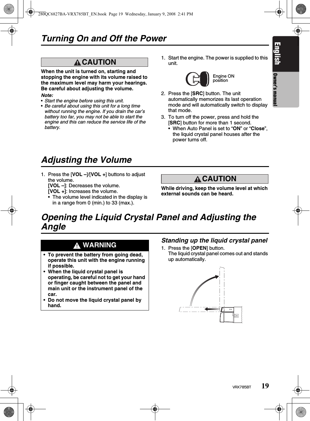 19VRX785BTEnglish Owner’s manualTurning On and Off the PowerCAUTIONCAUTIONWhen the unit is turned on, starting and stopping the engine with its volume raised to the maximum level may harm your hearings. Be careful about adjusting the volume.Note:•Start the engine before using this unit.•Be careful about using this unit for a long time without running the engine. If you drain the car’s battery too far, you may not be able to start the engine and this can reduce the service life of the battery.1. Start the engine. The power is supplied to this unit.2. Press the [SRC] button. The unit automatically memorizes its last operation mode and will automatically switch to display that mode.3. To turn off the power, press and hold the [SRC] button for more than 1 second.• When Auto Panel is set to “ON” or “Close”, the liquid crystal panel houses after the power turns off.Adjusting the Volume1. Press the [VOL –]/[VOL +] buttons to adjust the volume.[VOL –]: Decreases the volume.[VOL +]: Increases the volume.• The volume level indicated in the display is in a range from 0 (min.) to 33 (max.).CAUTIONCAUTIONWhile driving, keep the volume level at which external sounds can be heard.Opening the Liquid Crystal Panel and Adjusting the AngleStanding up the liquid crystal panel1. Press the [OPEN] button.The liquid crystal panel comes out and stands up automatically.Engine ONposition WARNING•To prevent the battery from going dead, operate this unit with the engine running if possible.•When the liquid crystal panel is operating, be careful not to get your hand or finger caught between the panel and main unit or the instrument panel of the car.•Do not move the liquid crystal panel by hand.280QC6827BA-VRX785BT_EN.book  Page 19  Wednesday, January 9, 2008  2:41 PM