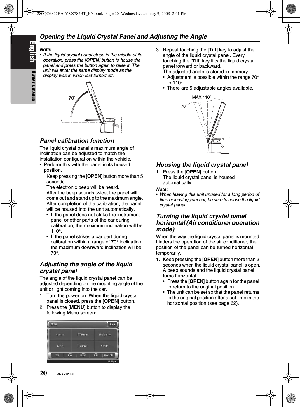 Opening the Liquid Crystal Panel and Adjusting the Angle20 VRX785BTEnglish Owner’s manualNote:•If the liquid crystal panel stops in the middle of its operation, press the [OPEN] button to house the panel and press the button again to raise it. The unit will enter the same display mode as the display was in when last turned off.Panel calibration functionThe liquid crystal panel’s maximum angle of inclination can be adjusted to match the installation configuration within the vehicle.• Perform this with the panel in its housed position.1. Keep pressing the [OPEN] button more than 5 seconds.The electronic beep will be heard.After the beep sounds twice, the panel will come out and stand up to the maximum angle. After completion of the calibration, the panel will be housed into the unit automatically.• If the panel does not strike the instrument panel or other parts of the car during calibration, the maximum inclination will be 110°.• If the panel strikes a car part during calibration within a range of 70° inclination, the maximum downward inclination will be 70°.Adjusting the angle of the liquid crystal panelThe angle of the liquid crystal panel can be adjusted depending on the mounting angle of the unit or light coming into the car.1. Turn the power on. When the liquid crystal panel is closed, press the [OPEN] button.2. Press the [MENU] button to display the following Menu screen:3. Repeat touching the [Tilt] key to adjust the angle of the liquid crystal panel. Every touching the [Tilt] key tilts the liquid crystal panel forward or backward.The adjusted angle is stored in memory.• Adjustment is possible within the range 70° to 110°.• There are 5 adjustable angles available.Housing the liquid crystal panel1. Press the [OPEN] button.The liquid crystal panel is housed automatically.Note:•When leaving this unit unused for a long period of time or leaving your car, be sure to house the liquid crystal panel.Turning the liquid crystal panel horizontal (Air conditioner operation mode)When the way the liquid crystal panel is mounted hinders the operation of the air conditioner, the position of the panel can be turned horizontal temporarily.1. Keep pressing the [OPEN] button more than 2 seconds when the liquid crystal panel is open.A beep sounds and the liquid crystal panel turns horizontal.•Press the [OPEN] button again for the panel to return to the original position.• The unit can be set so that the panel returns to the original position after a set time in the horizontal position (see page 62).70˚ 70˚  MAX 110° 280QC6827BA-VRX785BT_EN.book  Page 20  Wednesday, January 9, 2008  2:41 PM