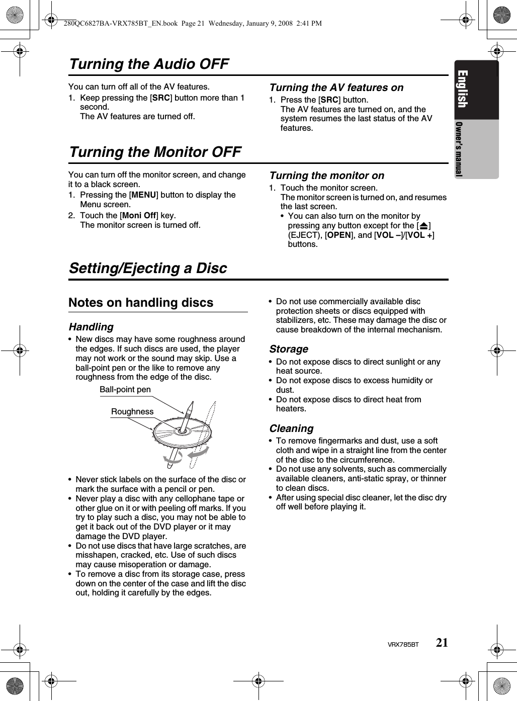 21VRX785BTEnglish Owner’s manualTurning the Audio OFFYou can turn off all of the AV features.1. Keep pressing the [SRC] button more than 1 second.The AV features are turned off.Turning the AV features on1. Press the [SRC] button.The AV features are turned on, and the system resumes the last status of the AV features.Turning the Monitor OFFYou can turn off the monitor screen, and change it to a black screen.1. Pressing the [MENU] button to display the Menu screen.2. Touch the [Moni Off] key.The monitor screen is turned off.Turning the monitor on1. Touch the monitor screen.The monitor screen is turned on, and resumes the last screen.• You can also turn on the monitor by pressing any button except for the [o] (EJECT), [OPEN], and [VOL –]/[VOL +] buttons.Setting/Ejecting a DiscNotes on handling discsHandling• New discs may have some roughness around the edges. If such discs are used, the player may not work or the sound may skip. Use a ball-point pen or the like to remove any roughness from the edge of the disc.• Never stick labels on the surface of the disc or mark the surface with a pencil or pen.• Never play a disc with any cellophane tape or other glue on it or with peeling off marks. If you try to play such a disc, you may not be able to get it back out of the DVD player or it may damage the DVD player.• Do not use discs that have large scratches, are misshapen, cracked, etc. Use of such discs may cause misoperation or damage.• To remove a disc from its storage case, press down on the center of the case and lift the disc out, holding it carefully by the edges.• Do not use commercially available disc protection sheets or discs equipped with stabilizers, etc. These may damage the disc or cause breakdown of the internal mechanism.Storage• Do not expose discs to direct sunlight or any heat source.• Do not expose discs to excess humidity or dust.• Do not expose discs to direct heat from heaters.Cleaning• To remove fingermarks and dust, use a soft cloth and wipe in a straight line from the center of the disc to the circumference.• Do not use any solvents, such as commercially available cleaners, anti-static spray, or thinner to clean discs.• After using special disc cleaner, let the disc dry off well before playing it.Ball-point penRoughness280QC6827BA-VRX785BT_EN.book  Page 21  Wednesday, January 9, 2008  2:41 PM