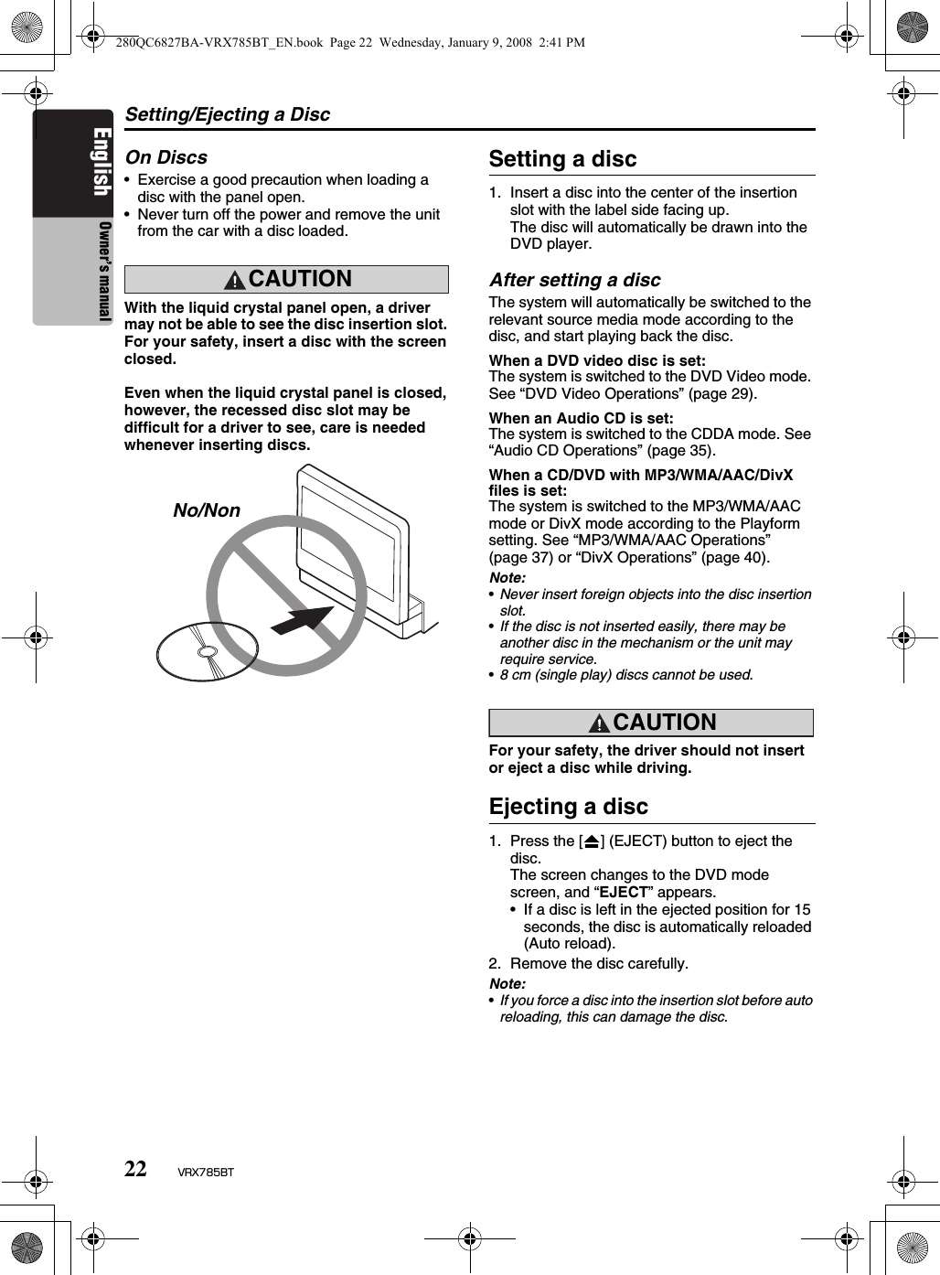 Setting/Ejecting a Disc22 VRX785BTEnglish Owner’s manualOn Discs• Exercise a good precaution when loading a disc with the panel open.• Never turn off the power and remove the unit from the car with a disc loaded.CAUTIONCAUTIONWith the liquid crystal panel open, a driver may not be able to see the disc insertion slot. For your safety, insert a disc with the screen closed.Even when the liquid crystal panel is closed, however, the recessed disc slot may be difficult for a driver to see, care is needed whenever inserting discs.Setting a disc1. Insert a disc into the center of the insertion slot with the label side facing up.The disc will automatically be drawn into the DVD player.After setting a discThe system will automatically be switched to the relevant source media mode according to the disc, and start playing back the disc.When a DVD video disc is set:The system is switched to the DVD Video mode. See “DVD Video Operations” (page 29).When an Audio CD is set:The system is switched to the CDDA mode. See “Audio CD Operations” (page 35).When a CD/DVD with MP3/WMA/AAC/DivX files is set:The system is switched to the MP3/WMA/AAC mode or DivX mode according to the Playform setting. See “MP3/WMA/AAC Operations” (page 37) or “DivX Operations” (page 40).Note:•Never insert foreign objects into the disc insertion slot.•If the disc is not inserted easily, there may be another disc in the mechanism or the unit may require service.•8 cm (single play) discs cannot be used.CAUTIONFor your safety, the driver should not insert or eject a disc while driving.Ejecting a disc1. Press the [o] (EJECT) button to eject the disc.The screen changes to the DVD mode screen, and “EJECT” appears.• If a disc is left in the ejected position for 15 seconds, the disc is automatically reloaded (Auto reload).2. Remove the disc carefully.Note:•If you force a disc into the insertion slot before auto reloading, this can damage the disc.No/Non280QC6827BA-VRX785BT_EN.book  Page 22  Wednesday, January 9, 2008  2:41 PM