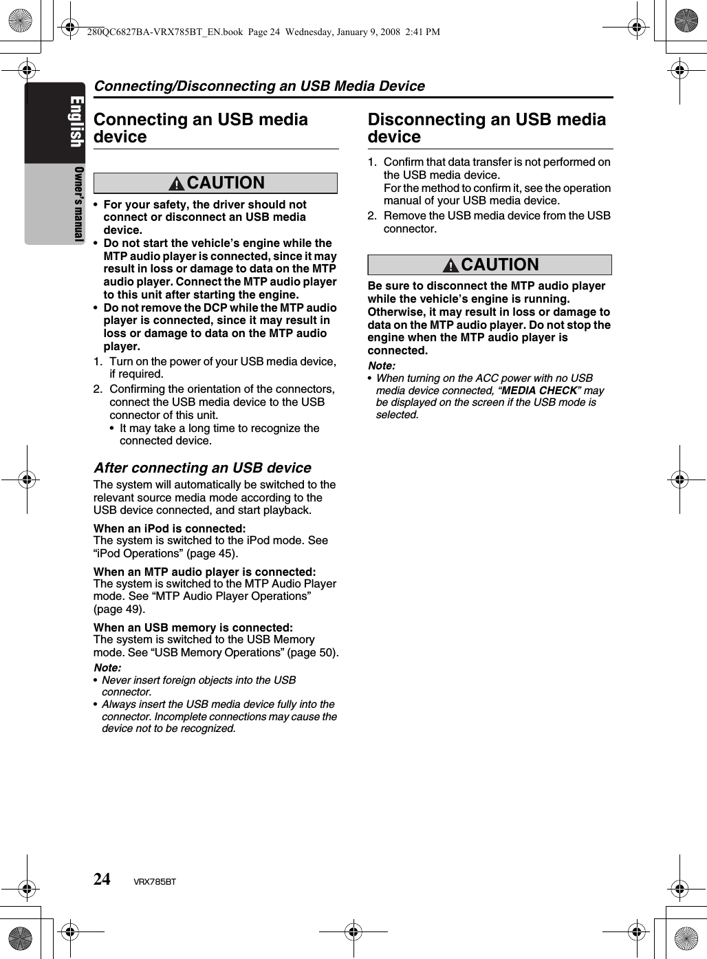 Connecting/Disconnecting an USB Media Device24 VRX785BTEnglish Owner’s manualConnecting an USB media deviceCAUTION•For your safety, the driver should not connect or disconnect an USB media device.•Do not start the vehicle’s engine while the MTP audio player is connected, since it may result in loss or damage to data on the MTP audio player. Connect the MTP audio player to this unit after starting the engine.•Do not remove the DCP while the MTP audio player is connected, since it may result in loss or damage to data on the MTP audio player.1. Turn on the power of your USB media device, if required.2. Confirming the orientation of the connectors, connect the USB media device to the USB connector of this unit.• It may take a long time to recognize the connected device.After connecting an USB deviceThe system will automatically be switched to the relevant source media mode according to the USB device connected, and start playback.When an iPod is connected:The system is switched to the iPod mode. See “iPod Operations” (page 45).When an MTP audio player is connected:The system is switched to the MTP Audio Player mode. See “MTP Audio Player Operations” (page 49).When an USB memory is connected:The system is switched to the USB Memory mode. See “USB Memory Operations” (page 50).Note:•Never insert foreign objects into the USB connector.•Always insert the USB media device fully into the connector. Incomplete connections may cause the device not to be recognized.Disconnecting an USB media device1. Confirm that data transfer is not performed on the USB media device.For the method to confirm it, see the operation manual of your USB media device.2. Remove the USB media device from the USB connector.CAUTIONBe sure to disconnect the MTP audio player while the vehicle’s engine is running. Otherwise, it may result in loss or damage to data on the MTP audio player. Do not stop the engine when the MTP audio player is connected.Note:•When turning on the ACC power with no USB media device connected, “MEDIA CHECK” may be displayed on the screen if the USB mode is selected.280QC6827BA-VRX785BT_EN.book  Page 24  Wednesday, January 9, 2008  2:41 PM