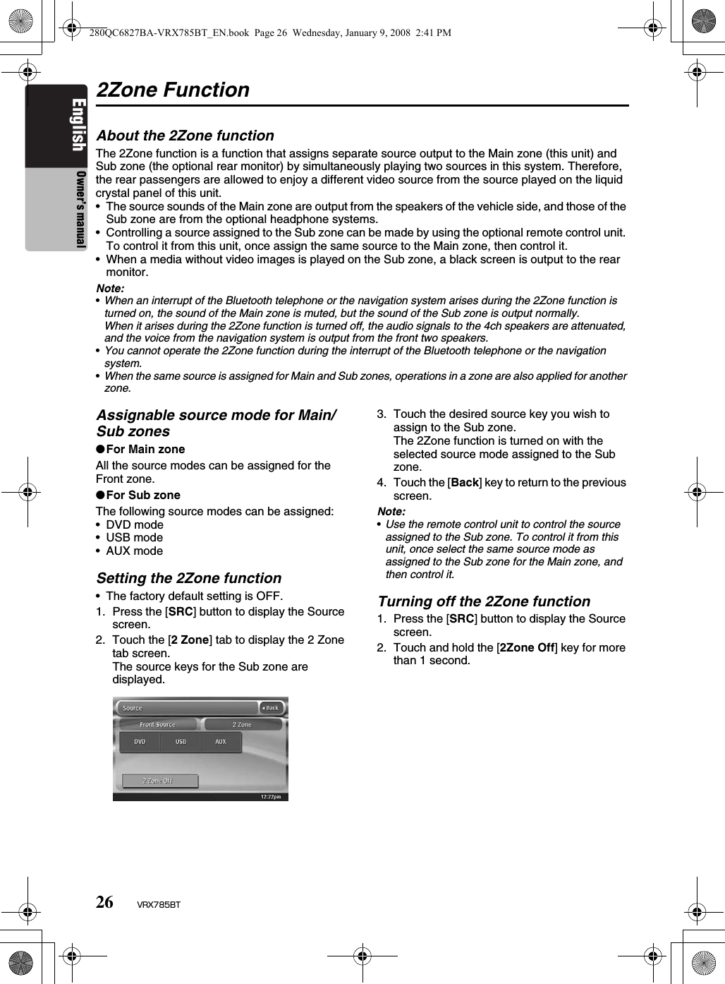 26 VRX785BTEnglish Owner’s manual2Zone FunctionAbout the 2Zone functionThe 2Zone function is a function that assigns separate source output to the Main zone (this unit) and Sub zone (the optional rear monitor) by simultaneously playing two sources in this system. Therefore, the rear passengers are allowed to enjoy a different video source from the source played on the liquid crystal panel of this unit.• The source sounds of the Main zone are output from the speakers of the vehicle side, and those of the Sub zone are from the optional headphone systems.• Controlling a source assigned to the Sub zone can be made by using the optional remote control unit. To control it from this unit, once assign the same source to the Main zone, then control it.• When a media without video images is played on the Sub zone, a black screen is output to the rear monitor.Note:•When an interrupt of the Bluetooth telephone or the navigation system arises during the 2Zone function is turned on, the sound of the Main zone is muted, but the sound of the Sub zone is output normally.When it arises during the 2Zone function is turned off, the audio signals to the 4ch speakers are attenuated, and the voice from the navigation system is output from the front two speakers.•You cannot operate the 2Zone function during the interrupt of the Bluetooth telephone or the navigation system.•When the same source is assigned for Main and Sub zones, operations in a zone are also applied for another zone.Assignable source mode for Main/Sub zones●For Main zoneAll the source modes can be assigned for the Front zone.●For Sub zoneThe following source modes can be assigned:• DVD mode•USB mode•AUX modeSetting the 2Zone function• The factory default setting is OFF.1. Press the [SRC] button to display the Source screen.2. Touch the [2 Zone] tab to display the 2 Zone tab screen.The source keys for the Sub zone are displayed.3. Touch the desired source key you wish to assign to the Sub zone.The 2Zone function is turned on with the selected source mode assigned to the Sub zone.4. Touch the [Back] key to return to the previous screen.Note:•Use the remote control unit to control the source assigned to the Sub zone. To control it from this unit, once select the same source mode as assigned to the Sub zone for the Main zone, and then control it.Turning off the 2Zone function1. Press the [SRC] button to display the Source screen.2. Touch and hold the [2Zone Off] key for more than 1 second.280QC6827BA-VRX785BT_EN.book  Page 26  Wednesday, January 9, 2008  2:41 PM