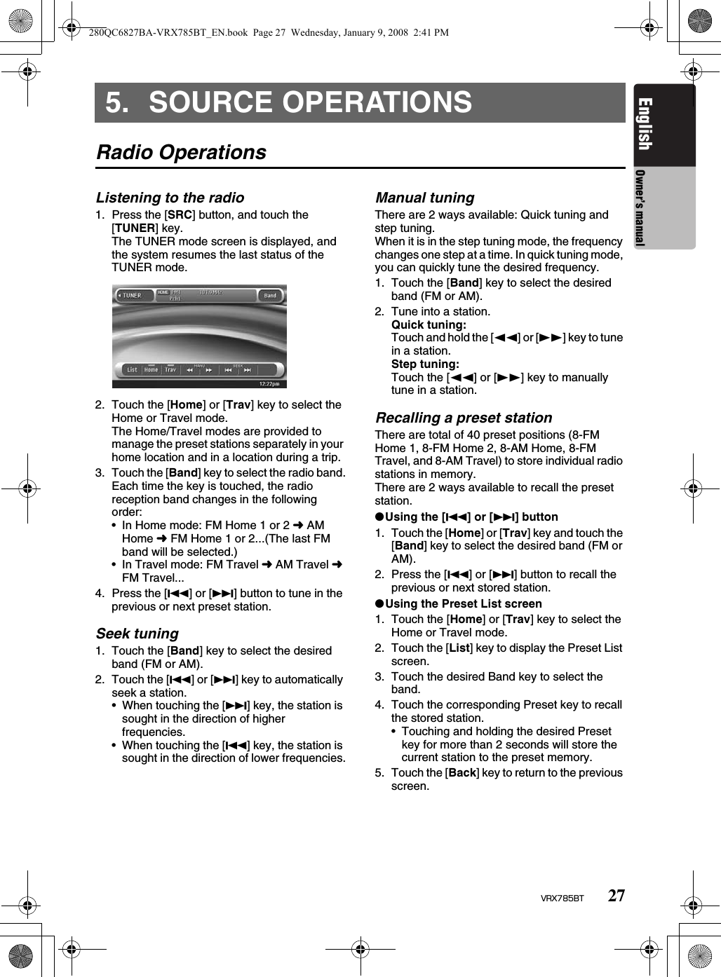 27VRX785BTEnglish Owner’s manual5. SOURCE OPERATIONSRadio OperationsListening to the radio1. Press the [SRC] button, and touch the [TUNER] key.The TUNER mode screen is displayed, and the system resumes the last status of the TUNER mode.2. Touch the [Home] or [Trav] key to select the Home or Travel mode.The Home/Travel modes are provided to manage the preset stations separately in your home location and in a location during a trip.3. Touch the [Band] key to select the radio band.Each time the key is touched, the radio reception band changes in the following order:• In Home mode: FM Home 1 or 2 ➜ AM Home ➜ FM Home 1 or 2...(The last FM band will be selected.)• In Travel mode: FM Travel ➜ AM Travel ➜ FM Travel...4. Press the [R] or [F] button to tune in the previous or next preset station.Seek tuning1. Touch the [Band] key to select the desired band (FM or AM).2. Touch the [R] or [F] key to automatically seek a station.• When touching the [F] key, the station is sought in the direction of higher frequencies.• When touching the [R] key, the station is sought in the direction of lower frequencies.Manual tuningThere are 2 ways available: Quick tuning and step tuning.When it is in the step tuning mode, the frequency changes one step at a time. In quick tuning mode, you can quickly tune the desired frequency.1. Touch the [Band] key to select the desired band (FM or AM).2. Tune into a station.Quick tuning:Touch and hold the [TT] or [tt] key to tune in a station.Step tuning:Touch the [TT] or [tt] key to manually tune in a station.Recalling a preset stationThere are total of 40 preset positions (8-FM Home 1, 8-FM Home 2, 8-AM Home, 8-FM Travel, and 8-AM Travel) to store individual radio stations in memory.There are 2 ways available to recall the preset station.●Using the [R] or [F] button1. Touch the [Home] or [Trav] key and touch the [Band] key to select the desired band (FM or AM).2. Press the [R] or [F] button to recall the previous or next stored station.●Using the Preset List screen1. Touch the [Home] or [Trav] key to select the Home or Travel mode.2. Touch the [List] key to display the Preset List screen.3. Touch the desired Band key to select the band.4. Touch the corresponding Preset key to recall the stored station.• Touching and holding the desired Preset key for more than 2 seconds will store the current station to the preset memory.5. Touch the [Back] key to return to the previous screen.280QC6827BA-VRX785BT_EN.book  Page 27  Wednesday, January 9, 2008  2:41 PM