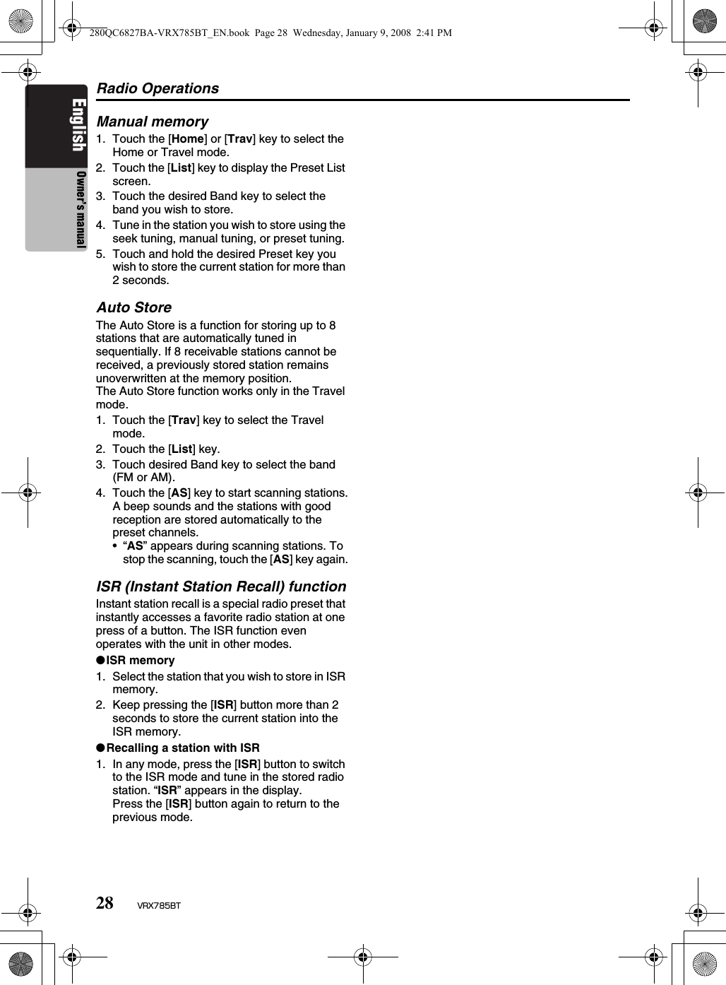 Radio Operations28 VRX785BTEnglish Owner’s manualManual memory1. Touch the [Home] or [Trav] key to select the Home or Travel mode.2. Touch the [List] key to display the Preset List screen.3. Touch the desired Band key to select the band you wish to store.4. Tune in the station you wish to store using the seek tuning, manual tuning, or preset tuning.5. Touch and hold the desired Preset key you wish to store the current station for more than 2 seconds.Auto StoreThe Auto Store is a function for storing up to 8 stations that are automatically tuned in sequentially. If 8 receivable stations cannot be received, a previously stored station remains unoverwritten at the memory position.The Auto Store function works only in the Travel mode.1. Touch the [Trav] key to select the Travel mode.2. Touch the [List] key.3. Touch desired Band key to select the band (FM or AM).4. Touch the [AS] key to start scanning stations.A beep sounds and the stations with good reception are stored automatically to the preset channels.•“AS” appears during scanning stations. To stop the scanning, touch the [AS] key again.ISR (Instant Station Recall) functionInstant station recall is a special radio preset that instantly accesses a favorite radio station at one press of a button. The ISR function even operates with the unit in other modes.●ISR memory1. Select the station that you wish to store in ISR memory.2. Keep pressing the [ISR] button more than 2 seconds to store the current station into the ISR memory.●Recalling a station with ISR1. In any mode, press the [ISR] button to switch to the ISR mode and tune in the stored radio station. “ISR” appears in the display.Press the [ISR] button again to return to the previous mode.280QC6827BA-VRX785BT_EN.book  Page 28  Wednesday, January 9, 2008  2:41 PM