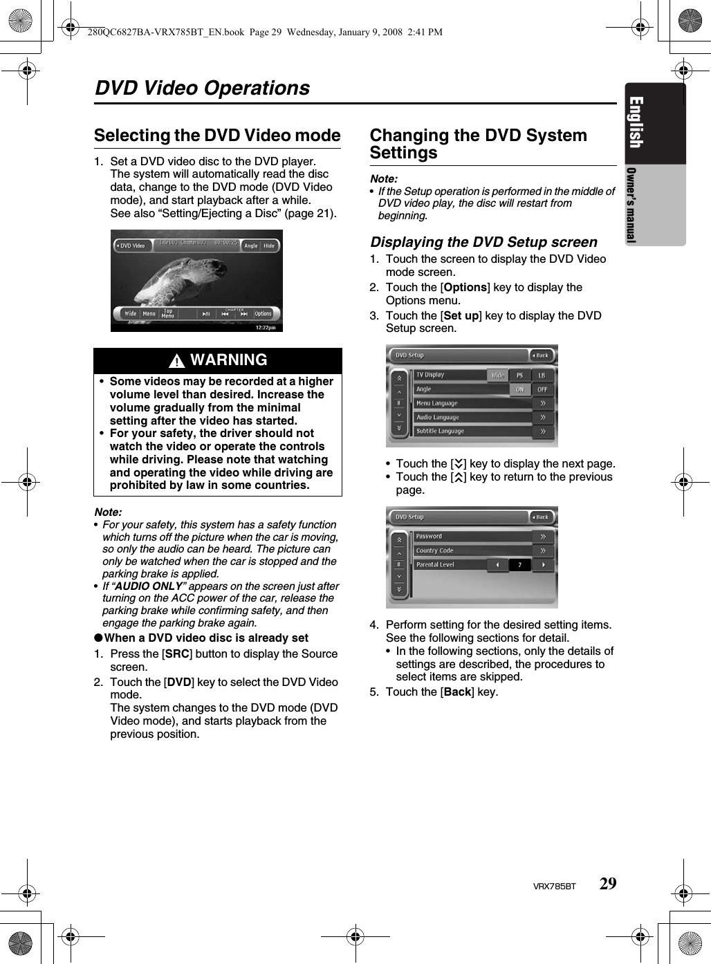 29VRX785BTEnglish Owner’s manualDVD Video OperationsSelecting the DVD Video mode1. Set a DVD video disc to the DVD player.The system will automatically read the disc data, change to the DVD mode (DVD Video mode), and start playback after a while.See also “Setting/Ejecting a Disc” (page 21).Note:•For your safety, this system has a safety function which turns off the picture when the car is moving, so only the audio can be heard. The picture can only be watched when the car is stopped and the parking brake is applied.•If “AUDIO ONLY” appears on the screen just after turning on the ACC power of the car, release the parking brake while confirming safety, and then engage the parking brake again.●When a DVD video disc is already set1. Press the [SRC] button to display the Source screen.2. Touch the [DVD] key to select the DVD Video mode.The system changes to the DVD mode (DVD Video mode), and starts playback from the previous position.Changing the DVD System SettingsNote:•If the Setup operation is performed in the middle of DVD video play, the disc will restart from beginning.Displaying the DVD Setup screen1. Touch the screen to display the DVD Video mode screen.2. Touch the [Options] key to display the Options menu.3. Touch the [Set up] key to display the DVD Setup screen.• Touch the [C] key to display the next page.• Touch the [c] key to return to the previous page.4. Perform setting for the desired setting items.See the following sections for detail.• In the following sections, only the details of settings are described, the procedures to select items are skipped.5. Touch the [Back] key. WARNING•Some videos may be recorded at a higher volume level than desired. Increase the volume gradually from the minimal setting after the video has started.•For your safety, the driver should not watch the video or operate the controls while driving. Please note that watching and operating the video while driving are prohibited by law in some countries.280QC6827BA-VRX785BT_EN.book  Page 29  Wednesday, January 9, 2008  2:41 PM