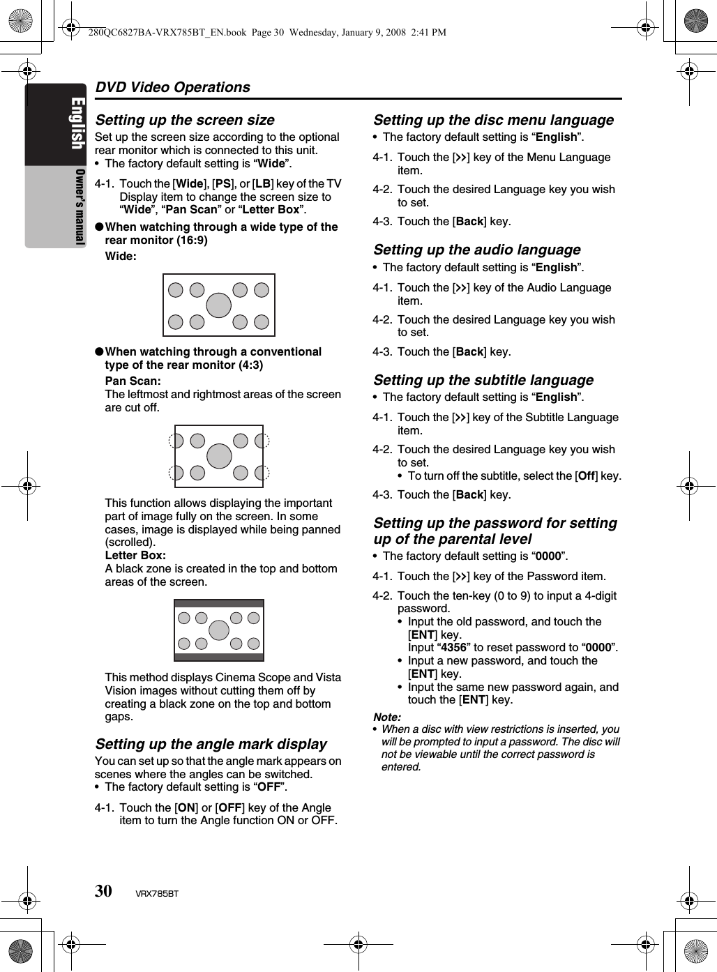 DVD Video Operations30 VRX785BTEnglish Owner’s manualSetting up the screen sizeSet up the screen size according to the optional rear monitor which is connected to this unit.• The factory default setting is “Wide”.●When watching through a wide type of the rear monitor (16:9)Wide:●When watching through a conventional type of the rear monitor (4:3)Pan Scan:The leftmost and rightmost areas of the screen are cut off.This function allows displaying the important part of image fully on the screen. In some cases, image is displayed while being panned (scrolled).Letter Box:A black zone is created in the top and bottom areas of the screen.This method displays Cinema Scope and Vista Vision images without cutting them off by creating a black zone on the top and bottom gaps.Setting up the angle mark displayYou can set up so that the angle mark appears on scenes where the angles can be switched.• The factory default setting is “OFF”.Setting up the disc menu language• The factory default setting is “English”.Setting up the audio language• The factory default setting is “English”.Setting up the subtitle language• The factory default setting is “English”.Setting up the password for setting up of the parental level• The factory default setting is “0000”.Note:•When a disc with view restrictions is inserted, you will be prompted to input a password. The disc will not be viewable until the correct password is entered.4-1. Touch the [Wide], [PS], or [LB] key of the TV Display item to change the screen size to “Wide”, “Pan Scan” or “Letter Box”.4-1. Touch the [ON] or [OFF] key of the Angle item to turn the Angle function ON or OFF.4-1. Touch the [x] key of the Menu Language item.4-2. Touch the desired Language key you wish to set.4-3. Touch the [Back] key.4-1. Touch the [x] key of the Audio Language item.4-2. Touch the desired Language key you wish to set.4-3. Touch the [Back] key.4-1. Touch the [x] key of the Subtitle Language item.4-2. Touch the desired Language key you wish to set.• To turn off the subtitle, select the [Off] key.4-3. Touch the [Back] key.4-1. Touch the [x] key of the Password item.4-2. Touch the ten-key (0 to 9) to input a 4-digit password.• Input the old password, and touch the [ENT] key. Input “4356” to reset password to “0000”.• Input a new password, and touch the [ENT] key.• Input the same new password again, and touch the [ENT] key.280QC6827BA-VRX785BT_EN.book  Page 30  Wednesday, January 9, 2008  2:41 PM