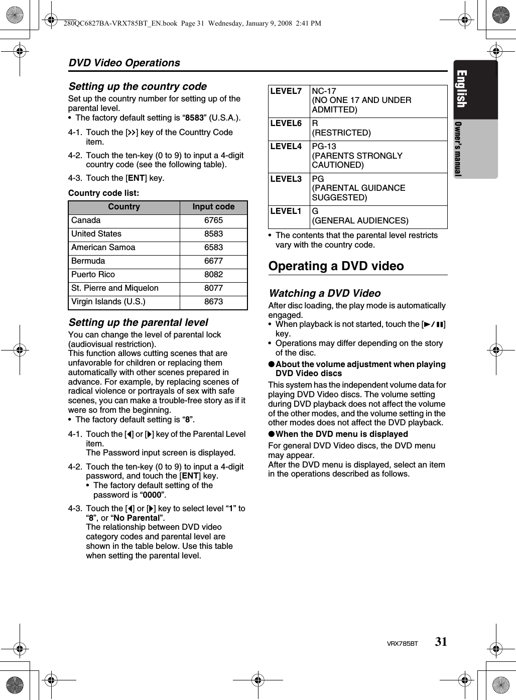 DVD Video Operations31VRX785BTEnglish Owner’s manualSetting up the country codeSet up the country number for setting up of the parental level.• The factory default setting is “8583” (U.S.A.).Country code list:Setting up the parental levelYou can change the level of parental lock (audiovisual restriction).This function allows cutting scenes that are unfavorable for children or replacing them automatically with other scenes prepared in advance. For example, by replacing scenes of radical violence or portrayals of sex with safe scenes, you can make a trouble-free story as if it were so from the beginning.• The factory default setting is “8”.• The contents that the parental level restricts vary with the country code.Operating a DVD videoWatching a DVD VideoAfter disc loading, the play mode is automatically engaged.• When playback is not started, touch the [p] key.• Operations may differ depending on the story of the disc.●About the volume adjustment when playing DVD Video discsThis system has the independent volume data for playing DVD Video discs. The volume setting during DVD playback does not affect the volume of the other modes, and the volume setting in the other modes does not affect the DVD playback.●When the DVD menu is displayedFor general DVD Video discs, the DVD menu may appear.After the DVD menu is displayed, select an item in the operations described as follows.4-1. Touch the [x] key of the Counttry Code item.4-2. Touch the ten-key (0 to 9) to input a 4-digit country code (see the following table).4-3. Touch the [ENT] key.Country Input codeCanada 6765United States 8583American Samoa 6583Bermuda 6677Puerto Rico 8082St. Pierre and Miquelon 8077Virgin Islands (U.S.) 86734-1. Touch the [[] or []] key of the Parental Level item.The Password input screen is displayed.4-2. Touch the ten-key (0 to 9) to input a 4-digit password, and touch the [ENT] key.• The factory default setting of the password is “0000”.4-3. Touch the [[] or []] key to select level “1” to “8”, or “No Parental”.The relationship between DVD video category codes and parental level are shown in the table below. Use this table when setting the parental level.LEVEL7 NC-17(NO ONE 17 AND UNDER ADMITTED)LEVEL6 R(RESTRICTED)LEVEL4 PG-13(PARENTS STRONGLY CAUTIONED)LEVEL3 PG(PARENTAL GUIDANCE SUGGESTED)LEVEL1 G(GENERAL AUDIENCES)280QC6827BA-VRX785BT_EN.book  Page 31  Wednesday, January 9, 2008  2:41 PM