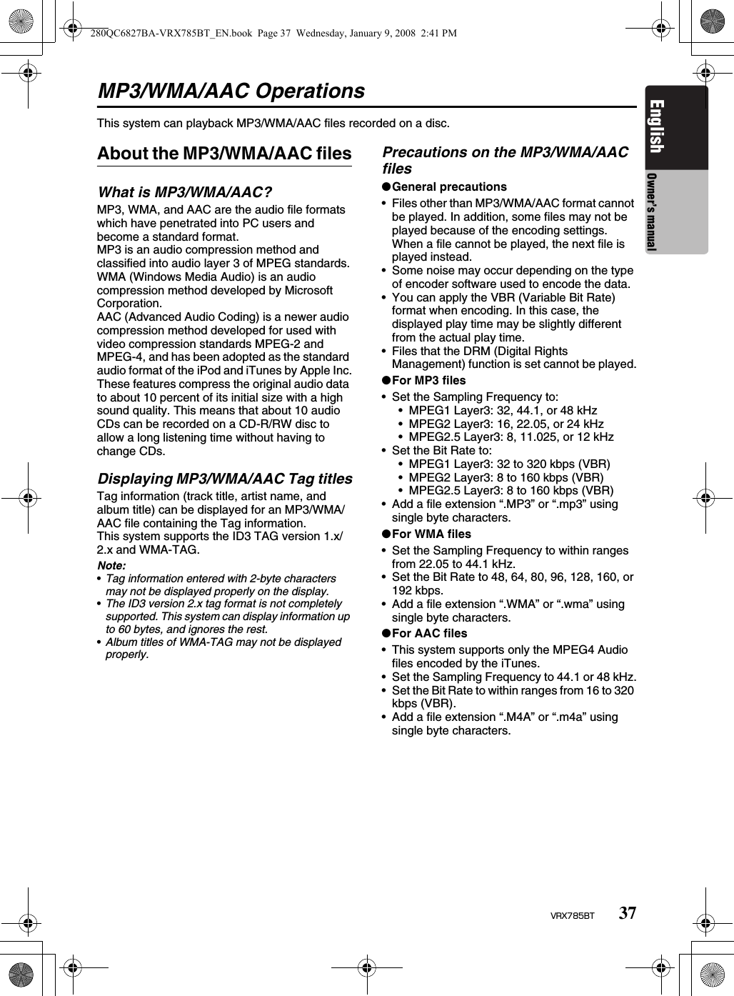 37VRX785BTEnglish Owner’s manualMP3/WMA/AAC OperationsThis system can playback MP3/WMA/AAC files recorded on a disc.About the MP3/WMA/AAC filesWhat is MP3/WMA/AAC?MP3, WMA, and AAC are the audio file formats which have penetrated into PC users and become a standard format.MP3 is an audio compression method and classified into audio layer 3 of MPEG standards.WMA (Windows Media Audio) is an audio compression method developed by Microsoft Corporation.AAC (Advanced Audio Coding) is a newer audio compression method developed for used with video compression standards MPEG-2 and MPEG-4, and has been adopted as the standard audio format of the iPod and iTunes by Apple Inc.These features compress the original audio data to about 10 percent of its initial size with a high sound quality. This means that about 10 audio CDs can be recorded on a CD-R/RW disc to allow a long listening time without having to change CDs.Displaying MP3/WMA/AAC Tag titlesTag information (track title, artist name, and album title) can be displayed for an MP3/WMA/AAC file containing the Tag information.This system supports the ID3 TAG version 1.x/2.x and WMA-TAG.Note:•Tag information entered with 2-byte characters may not be displayed properly on the display.•The ID3 version 2.x tag format is not completely supported. This system can display information up to 60 bytes, and ignores the rest.•Album titles of WMA-TAG may not be displayed properly.Precautions on the MP3/WMA/AAC files●General precautions• Files other than MP3/WMA/AAC format cannot be played. In addition, some files may not be played because of the encoding settings. When a file cannot be played, the next file is played instead.• Some noise may occur depending on the type of encoder software used to encode the data.• You can apply the VBR (Variable Bit Rate) format when encoding. In this case, the displayed play time may be slightly different from the actual play time.• Files that the DRM (Digital Rights Management) function is set cannot be played.●For MP3 files• Set the Sampling Frequency to:• MPEG1 Layer3: 32, 44.1, or 48 kHz• MPEG2 Layer3: 16, 22.05, or 24 kHz• MPEG2.5 Layer3: 8, 11.025, or 12 kHz• Set the Bit Rate to:• MPEG1 Layer3: 32 to 320 kbps (VBR)• MPEG2 Layer3: 8 to 160 kbps (VBR)• MPEG2.5 Layer3: 8 to 160 kbps (VBR)• Add a file extension “.MP3” or “.mp3” using single byte characters.●For WMA files• Set the Sampling Frequency to within ranges from 22.05 to 44.1 kHz.• Set the Bit Rate to 48, 64, 80, 96, 128, 160, or 192 kbps.• Add a file extension “.WMA” or “.wma” using single byte characters.●For AAC files• This system supports only the MPEG4 Audio files encoded by the iTunes.• Set the Sampling Frequency to 44.1 or 48 kHz.• Set the Bit Rate to within ranges from 16 to 320 kbps (VBR).• Add a file extension “.M4A” or “.m4a” using single byte characters.280QC6827BA-VRX785BT_EN.book  Page 37  Wednesday, January 9, 2008  2:41 PM