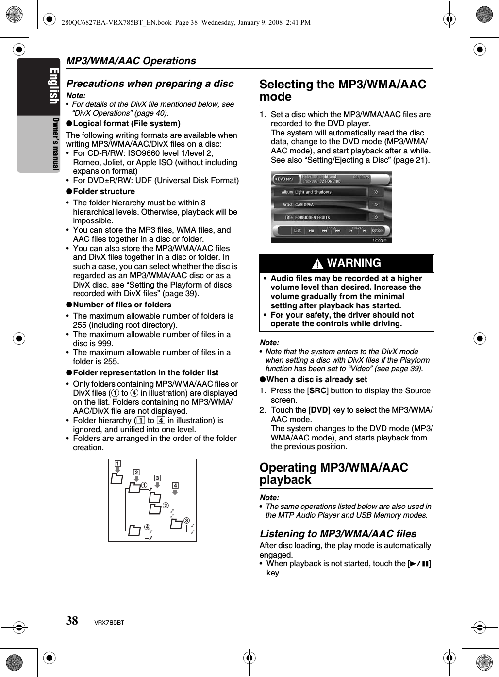 MP3/WMA/AAC Operations38 VRX785BTEnglish Owner’s manualPrecautions when preparing a discNote:•For details of the DivX file mentioned below, see “DivX Operations” (page 40).●Logical format (File system)The following writing formats are available when writing MP3/WMA/AAC/DivX files on a disc:• For CD-R/RW: ISO9660 level 1/level 2, Romeo, Joliet, or Apple ISO (without including expansion format)• For DVD±R/RW: UDF (Universal Disk Format)●Folder structure• The folder hierarchy must be within 8 hierarchical levels. Otherwise, playback will be impossible.• You can store the MP3 files, WMA files, and AAC files together in a disc or folder.• You can also store the MP3/WMA/AAC files and DivX files together in a disc or folder. In such a case, you can select whether the disc is regarded as an MP3/WMA/AAC disc or as a DivX disc. see “Setting the Playform of discs recorded with DivX files” (page 39).●Number of files or folders• The maximum allowable number of folders is 255 (including root directory).• The maximum allowable number of files in a disc is 999.• The maximum allowable number of files in a folder is 255.●Folder representation in the folder list• Only folders containing MP3/WMA/AAC files or DivX files (1 to 4 in illustration) are displayed on the list. Folders containing no MP3/WMA/AAC/DivX file are not displayed.• Folder hierarchy (1 to 4 in illustration) is ignored, and unified into one level.• Folders are arranged in the order of the folder creation.Selecting the MP3/WMA/AAC mode1. Set a disc which the MP3/WMA/AAC files are recorded to the DVD player.The system will automatically read the disc data, change to the DVD mode (MP3/WMA/AAC mode), and start playback after a while.See also “Setting/Ejecting a Disc” (page 21).Note:•Note that the system enters to the DivX mode when setting a disc with DivX files if the Playform function has been set to “Video” (see page 39).●When a disc is already set1. Press the [SRC] button to display the Source screen.2. Touch the [DVD] key to select the MP3/WMA/AAC mode.The system changes to the DVD mode (MP3/WMA/AAC mode), and starts playback from the previous position.Operating MP3/WMA/AAC playbackNote:•The same operations listed below are also used in the MTP Audio Player and USB Memory modes.Listening to MP3/WMA/AAC filesAfter disc loading, the play mode is automatically engaged.• When playback is not started, touch the [p] key.12123434 WARNING•Audio files may be recorded at a higher volume level than desired. Increase the volume gradually from the minimal setting after playback has started.•For your safety, the driver should not operate the controls while driving.280QC6827BA-VRX785BT_EN.book  Page 38  Wednesday, January 9, 2008  2:41 PM