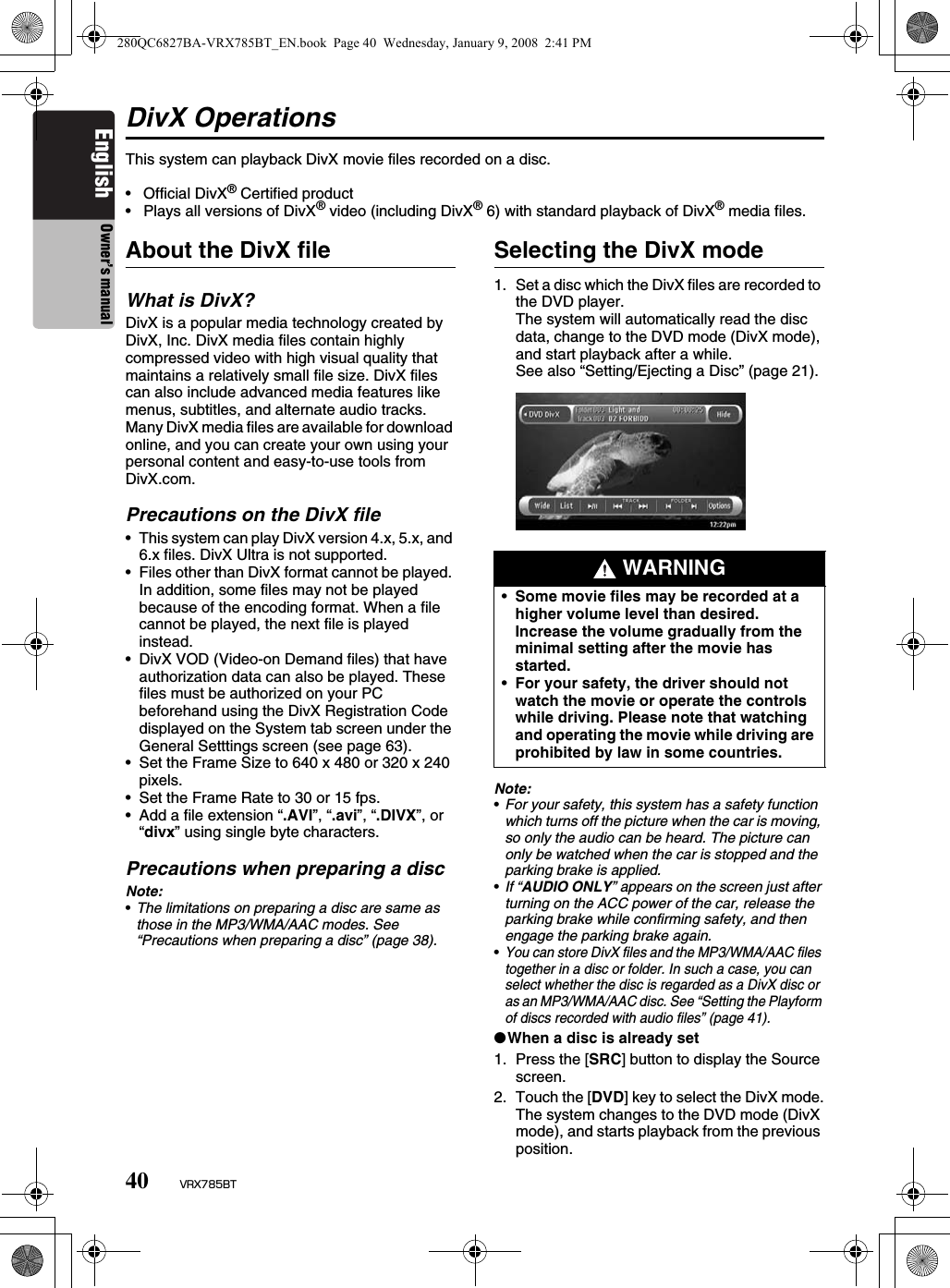 40 VRX785BTEnglish Owner’s manualDivX OperationsThis system can playback DivX movie files recorded on a disc.•  Official DivX® Certified product•  Plays all versions of DivX® video (including DivX® 6) with standard playback of DivX® media files.About the DivX fileWhat is DivX?DivX is a popular media technology created by DivX, Inc. DivX media files contain highly compressed video with high visual quality that maintains a relatively small file size. DivX files can also include advanced media features like menus, subtitles, and alternate audio tracks. Many DivX media files are available for download online, and you can create your own using your personal content and easy-to-use tools from DivX.com.Precautions on the DivX file• This system can play DivX version 4.x, 5.x, and 6.x files. DivX Ultra is not supported.• Files other than DivX format cannot be played. In addition, some files may not be played because of the encoding format. When a file cannot be played, the next file is played instead.• DivX VOD (Video-on Demand files) that have authorization data can also be played. These files must be authorized on your PC beforehand using the DivX Registration Code displayed on the System tab screen under the General Setttings screen (see page 63).• Set the Frame Size to 640 x 480 or 320 x 240 pixels.• Set the Frame Rate to 30 or 15 fps.• Add a file extension “.AVI”, “.avi”, “.DIVX”, or “divx” using single byte characters.Precautions when preparing a discNote:•The limitations on preparing a disc are same as those in the MP3/WMA/AAC modes. See “Precautions when preparing a disc” (page 38).Selecting the DivX mode1. Set a disc which the DivX files are recorded to the DVD player.The system will automatically read the disc data, change to the DVD mode (DivX mode), and start playback after a while.See also “Setting/Ejecting a Disc” (page 21).Note:•For your safety, this system has a safety function which turns off the picture when the car is moving, so only the audio can be heard. The picture can only be watched when the car is stopped and the parking brake is applied.•If “AUDIO ONLY” appears on the screen just after turning on the ACC power of the car, release the parking brake while confirming safety, and then engage the parking brake again.•You can store DivX files and the MP3/WMA/AAC files together in a disc or folder. In such a case, you can select whether the disc is regarded as a DivX disc or as an MP3/WMA/AAC disc. See “Setting the Playform of discs recorded with audio files” (page 41).●When a disc is already set1. Press the [SRC] button to display the Source screen.2. Touch the [DVD] key to select the DivX mode.The system changes to the DVD mode (DivX mode), and starts playback from the previous position. WARNING•Some movie files may be recorded at a higher volume level than desired. Increase the volume gradually from the minimal setting after the movie has started.•For your safety, the driver should not watch the movie or operate the controls while driving. Please note that watching and operating the movie while driving are prohibited by law in some countries. 280QC6827BA-VRX785BT_EN.book  Page 40  Wednesday, January 9, 2008  2:41 PM