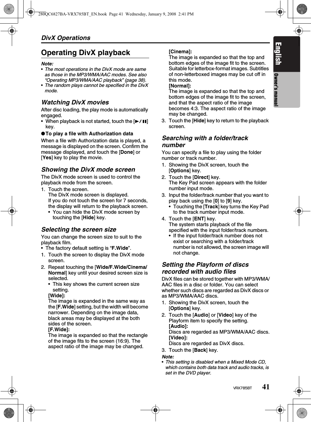 DivX Operations41VRX785BTEnglish Owner’s manualOperating DivX playbackNote:•The most operations in the DivX mode are same as those in the MP3/WMA/AAC modes. See also  “Operating MP3/WMA/AAC playback” (page 38).•The random plays cannot be specified in the DivX mode. Watching DivX moviesAfter disc loading, the play mode is automatically engaged.• When playback is not started, touch the [p] key.●To play a file with Authorization dataWhen a file with Authorization data is played, a message is displayed on the screen. Confirm the message displayed, and touch the [Done] or [Yes] key to play the movie.Showing the DivX mode screenThe DivX mode screen is used to control the playback mode from the screen.1. Touch the screen.The DivX mode screen is displayed.If you do not touch the screen for 7 seconds, the display will return to the playback screen. • You can hide the DivX mode screen by touching the [Hide] key.Selecting the screen sizeYou can change the screen size to suit to the playback film.• The factory default setting is “F.Wide”.1. Touch the screen to display the DivX mode screen.2. Repeat touching the [Wide/F.Wide/Cinema/Normal] key until your desired screen size is selected.• This key shows the current screen size setting.[Wide]:The image is expanded in the same way as the [F.Wide] setting, but the width will become narrower. Depending on the image data, black areas may be displayed at the both sides of the screen.[F.Wide]:The image is expanded so that the rectangle of the image fits to the screen (16:9). The aspect ratio of the image may be changed.[Cinema]:The image is expanded so that the top and bottom edges of the image fit to the screen. Suitable for letterbox-format images. Subtitles of non-letterboxed images may be cut off in this mode.[Normal]:The image is expanded so that the top and bottom edges of the image fit to the screen, and that the aspect ratio of the image becomes 4:3. The aspect ratio of the image may be changed.3. Touch the [Hide] key to return to the playback screen.Searching with a folder/track numberYou can specify a file to play using the folder number or track number.1. Showing the DivX screen, touch the [Options] key.2. Touch the [Direct] key.The Key Pad screen appears with the folder number input mode. 3. Input the folder/track number that you want to play back using the [0] to [9] key.• Touching the [Track] key turns the Key Pad to the track number input mode.4. Touch the [ENT] key.The system starts playback of the file specified with the input folder/track numbers.• If the input folder/track number does not exist or searching with a folder/track number is not allowed, the screen image will not change.Setting the Playform of discs recorded with audio filesDivX files can be stored together with MP3/WMA/AAC files in a disc or folder. You can select whether such discs are regarded as DivX discs or as MP3/WMA/AAC discs.1. Showing the DivX screen, touch the [Options] key.2. Touch the [Audio] or [Video] key of the Playform item to specify the setting.[Audio]:Discs are regarded as MP3/WMA/AAC discs.[Video]:Discs are regarded as DivX discs.3. Touch the [Back] key.Note:•This setting is disabled when a Mixed Mode CD, which contains both data track and audio tracks, is set in the DVD player.280QC6827BA-VRX785BT_EN.book  Page 41  Wednesday, January 9, 2008  2:41 PM